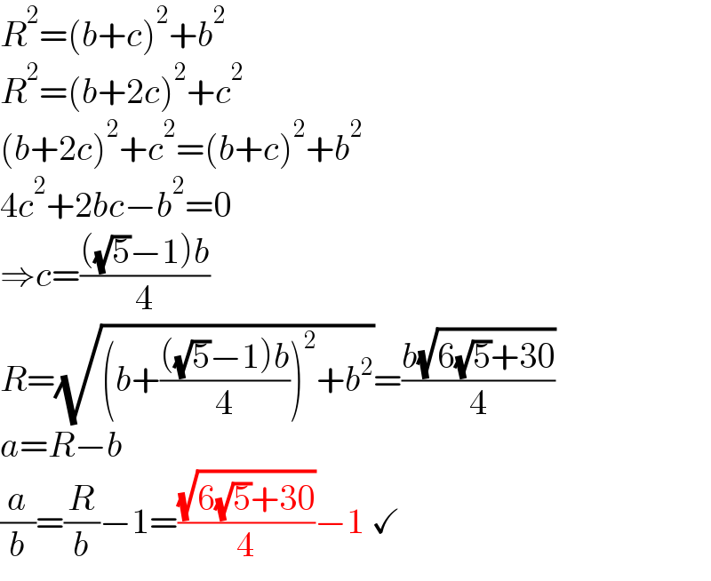 R^2 =(b+c)^2 +b^2   R^2 =(b+2c)^2 +c^2   (b+2c)^2 +c^2 =(b+c)^2 +b^2   4c^2 +2bc−b^2 =0  ⇒c=((((√5)−1)b)/4)  R=(√((b+((((√5)−1)b)/4))^2 +b^2 ))=((b(√(6(√5)+30)))/4)  a=R−b  (a/b)=(R/b)−1=((√(6(√5)+30))/4)−1 ✓  