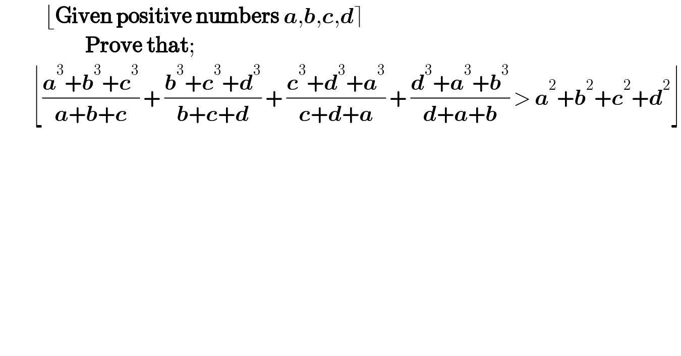            ⌊Given positive numbers a,b,c,d⌉                       Prove that;          ⌊((a^3 +b^3 +c^3 )/(a+b+c)) + ((b^3 +c^3 +d^3 )/(b+c+d)) + ((c^3 +d^3 +a^3 )/(c+d+a)) + ((d^3 +a^3 +b^3 )/(d+a+b)) > a^2 +b^2 +c^2 +d^2 ⌋  