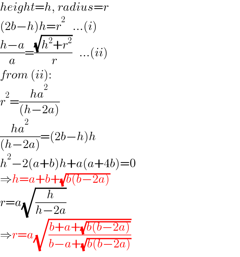 height=h, radius=r  (2b−h)h=r^2    ...(i)  ((h−a)/a)=((√(h^2 +r^2 ))/( r))   ...(ii)  from (ii):  r^2 =((ha^2 )/((h−2a)))  ((ha^2 )/((h−2a)))=(2b−h)h  h^2 −2(a+b)h+a(a+4b)=0  ⇒h=a+b+(√(b(b−2a)))  r=a(√(h/(h−2a)))  ⇒r=a(√((b+a+(√(b(b−2a))))/(b−a+(√(b(b−2a))))))  