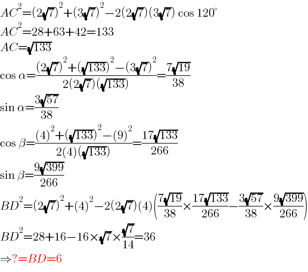 AC^2 =(2(√7))^2 +(3(√7))^2 −2(2(√7))(3(√7)) cos 120°  AC^2 =28+63+42=133  AC=(√(133))  cos α=(((2(√7))^2 +((√(133)))^2 −(3(√7))^2 )/(2(2(√7))((√(133)))))=((7(√(19)))/(38))  sin α=((3(√(57)))/(38))  cos β=(((4)^2 +((√(133)))^2 −(9)^2 )/(2(4)((√(133)))))=((17(√(133)))/(266))  sin β=((9(√(399)))/(266))  BD^2 =(2(√7))^2 +(4)^2 −2(2(√7))(4)(((7(√(19)))/(38))×((17(√(133)))/(266))−((3(√(57)))/(38))×((9(√(399)))/(266)))  BD^2 =28+16−16×(√7)×((√7)/(14))=36  ⇒?=BD=6  