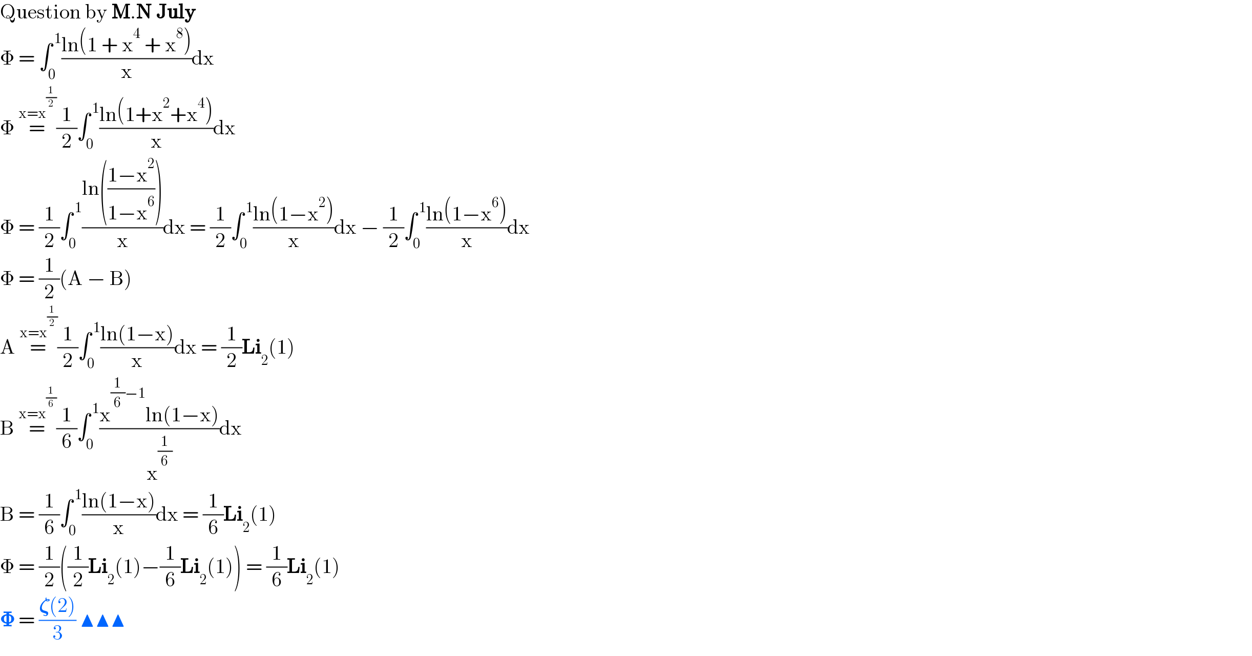 Question by M.N July  Φ = ∫_0 ^( 1) ((ln(1 + x^4  + x^8 ))/x)dx  Φ =^(x=x^(1/2) ) (1/2)∫_0 ^( 1) ((ln(1+x^2 +x^4 ))/x)dx  Φ = (1/2)∫_0 ^( 1) ((ln(((1−x^2 )/(1−x^6 ))))/x)dx = (1/2)∫_0 ^( 1) ((ln(1−x^2 ))/x)dx − (1/2)∫_0 ^( 1) ((ln(1−x^6 ))/x)dx  Φ = (1/2)(A − B)  A =^(x=x^(1/2) ) (1/2)∫_0 ^( 1) ((ln(1−x))/x)dx = (1/2)Li_2 (1)  B =^(x=x^(1/6) ) (1/6)∫_0 ^( 1) ((x^((1/6)−1) ln(1−x))/x^(1/6) )dx  B = (1/6)∫_0 ^( 1) ((ln(1−x))/x)dx = (1/6)Li_2 (1)   Φ = (1/2)((1/2)Li_2 (1)−(1/6)Li_2 (1)) = (1/6)Li_2 (1)  𝚽 = ((𝛇(2))/3) ▲▲▲  