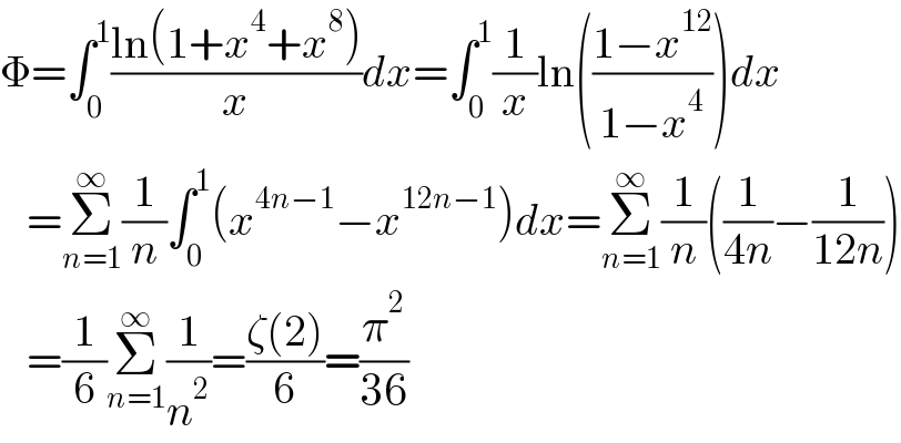 Φ=∫_0 ^1 ((ln(1+x^4 +x^8 ))/x)dx=∫_0 ^1 (1/x)ln(((1−x^(12) )/(1−x^4 )))dx     =Σ_(n=1) ^∞ (1/n)∫_0 ^1 (x^(4n−1) −x^(12n−1) )dx=Σ_(n=1) ^∞ (1/n)((1/(4n))−(1/(12n)))     =(1/6)Σ_(n=1) ^∞ (1/n^2 )=((ζ(2))/6)=(π^2 /(36))  