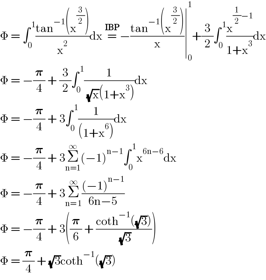Φ = ∫_0 ^( 1) ((tan^(−1) (x^(3/2) ))/x^2 )dx =^(IBP) −((tan^(−1) (x^(3/2) ))/x)∣_0 ^1 +(3/2)∫_0 ^( 1) (x^((1/2)−1) /(1+x^3 ))dx  Φ = −(𝛑/4) + (3/2)∫_0 ^( 1) (1/( (√x)(1+x^3 )))dx  Φ = −(𝛑/4) + 3∫_0 ^( 1) (1/((1+x^6 )))dx  Φ = −(𝛑/4) + 3Σ_(n=1) ^∞ (−1)^(n−1) ∫_0 ^( 1) x^(6n−6) dx  Φ = −(𝛑/4) + 3Σ_(n= 1) ^∞ (((−1)^(n−1) )/(6n−5))  Φ = −(𝛑/4) + 3((𝛑/6) + ((coth^(−1) ((√3)))/( (√3))))  Φ = (𝛑/4) + (√3)coth^(−1) ((√3))  