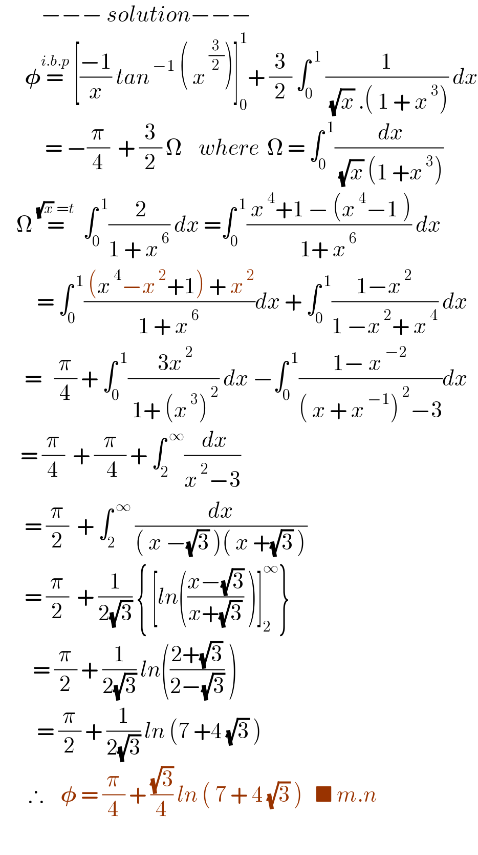           −−− solution−−−        𝛗=^(i.b.p)  [((−1)/x) tan^( −1)  ( x^( (3/2)) )]_0 ^1 + (3/2) ∫_0 ^( 1)  (1/( (√x) .( 1 + x^( 3) ))) dx             = −(π/4)  + (3/2) Ω    where  Ω = ∫_0 ^( 1) (( dx)/( (√x) (1 +x^( 3) )))      Ω =^((√x) =t)   ∫_0 ^( 1) (( 2)/(1 + x^( 6) )) dx =∫_0 ^( 1) (( x^( 4) +1 − (x^( 4) −1 ))/(1+ x^( 6) )) dx           = ∫_0 ^( 1) (( (x^( 4) −x^( 2) +1) + x^( 2) )/(1 + x^( 6) ))dx + ∫_0 ^( 1) ((1−x^( 2) )/(1 −x^( 2) + x^( 4) )) dx        =   (π/4) + ∫_0 ^( 1) (( 3x^( 2) )/( 1+ (x^( 3) )^( 2) )) dx −∫_0 ^( 1) ((1− x^( −2) )/(( x + x^( −1) )^( 2) −3))dx       = (π/4)  + (π/(   4  )) + ∫_2 ^( ∞) (( dx)/(x^( 2) −3))        = (π/2)  + ∫_2 ^( ∞)  (dx/(( x −(√3) )( x +(√3) )))        = (π/2)  + (1/(2(√3))) { [ln(((x−(√3))/(x+(√3))) )]_2 ^∞ }          = (π/2) + (1/(2(√3))) ln(((2+(√3))/(2−(√3))) )           = (π/2) + (1/(2(√3))) ln (7 +4 (√3) )         ∴    𝛗 = (π/4) + ((√3)/4) ln ( 7 + 4 (√3) )   ■ m.n            