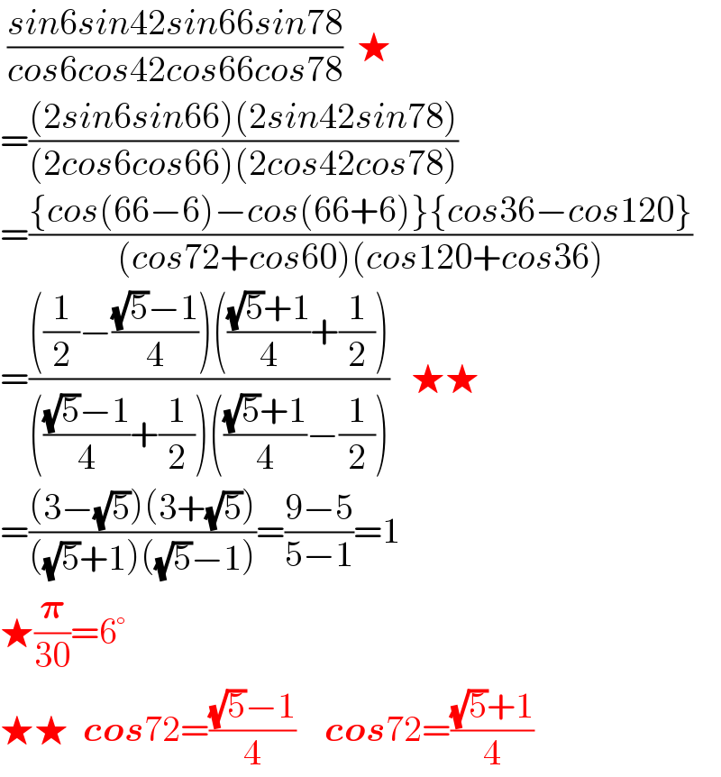  ((sin6sin42sin66sin78)/(cos6cos42cos66cos78))  ★  =(((2sin6sin66)(2sin42sin78))/((2cos6cos66)(2cos42cos78)))  =(({cos(66−6)−cos(66+6)}{cos36−cos120})/((cos72+cos60)(cos120+cos36)))  =((((1/2)−(((√5)−1)/4))((((√5)+1)/4)+(1/2)))/(((((√5)−1)/4)+(1/2))((((√5)+1)/4)−(1/2))))   ★★  =(((3−(√5))(3+(√5)))/(((√5)+1)((√5)−1)))=((9−5)/(5−1))=1  ★(𝛑/(30))=6°     ★★  cos72=(((√5)−1)/4)    cos72=(((√5)+1)/4)  