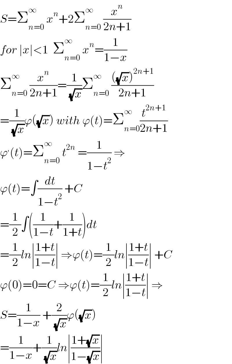 S=Σ_(n=0) ^∞  x^n +2Σ_(n=0) ^∞  (x^n /(2n+1))  for ∣x∣<1  Σ_(n=0) ^∞  x^n =(1/(1−x))  Σ_(n=0) ^∞  (x^n /(2n+1))=(1/( (√x)))Σ_(n=0) ^(∞ )  ((((√x))^(2n+1) )/(2n+1))  =(1/( (√x)))ϕ((√x)) with ϕ(t)=Σ_(n=0) ^(∞ ) (t^(2n+1) /(2n+1))  ϕ^′ (t)=Σ_(n=0) ^∞  t^(2n)  =(1/(1−t^2 )) ⇒  ϕ(t)=∫(dt/(1−t^2 )) +C  =(1/2)∫((1/(1−t))+(1/(1+t)))dt  =(1/2)ln∣((1+t)/(1−t))∣ ⇒ϕ(t)=(1/2)ln∣((1+t)/(1−t))∣ +C  ϕ(0)=0=C ⇒ϕ(t)=(1/2)ln∣((1+t)/(1−t))∣ ⇒  S=(1/(1−x)) +(2/( (√x)))ϕ((√x))  =(1/(1−x))+(1/( (√x)))ln∣((1+(√x))/(1−(√x)))∣  