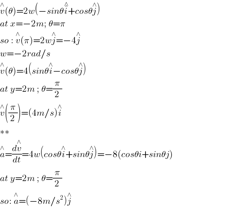 v^∧ (θ)=2w(−sinθi^�^∧  +cosθj^∧ )  at x=−2m; θ=π  so : v^∧ (π)=2wj^∧ =−4j^∧   w=−2rad/s  v^∧ (θ)=4(sinθi^∧ −cosθj^∧ )  at y=2m ; θ=(π/2)  v^∧ ((π/2))=(4m/s)i^∧   ∗∗  a^∧ =(dv^∧ /dt)=4w(cosθi^∧ +sinθj^∧ )=−8(cosθi+sinθj)  at y=2m ; θ=(π/2)  so: a^∧ =(−8m/s^2 )j^∧   