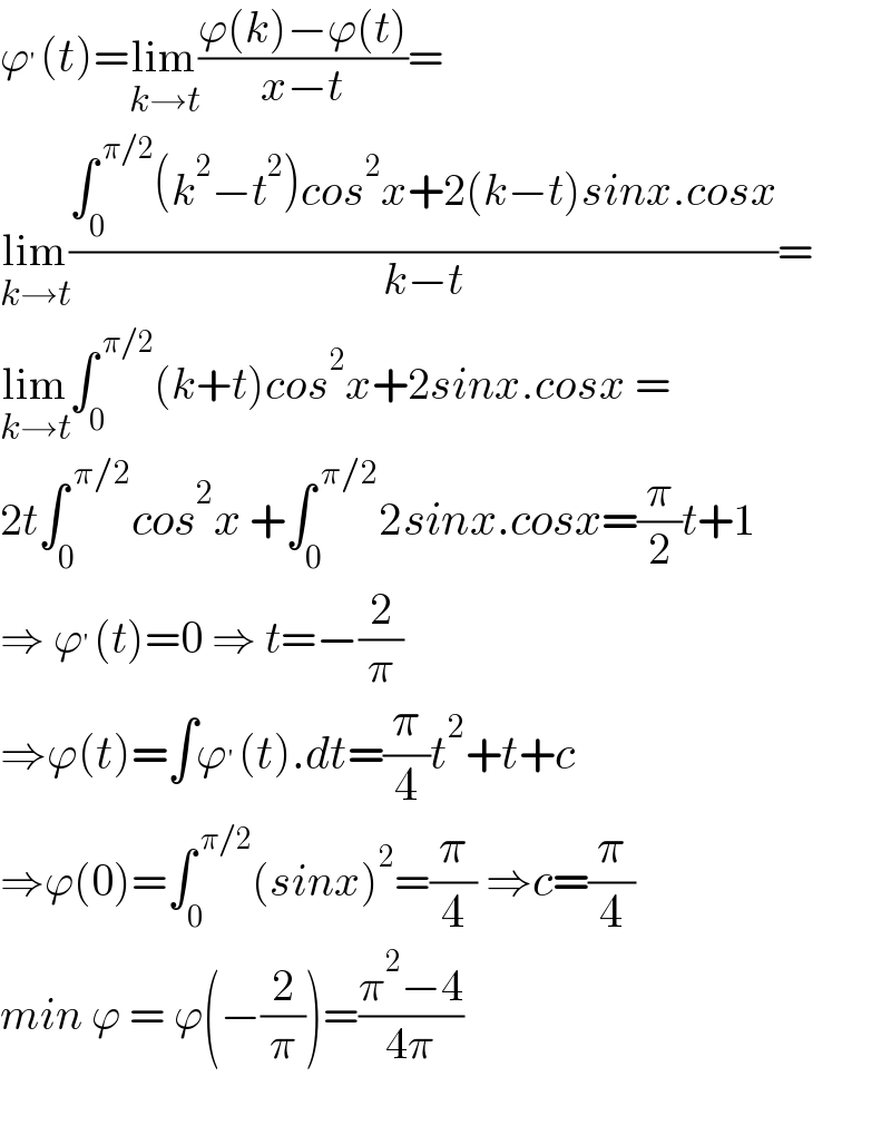 ϕ^′ (t)=lim_(k→t) ((ϕ(k)−ϕ(t))/(x−t))=  lim_(k→t) ((∫_0 ^( π/2) (k^2 −t^2 )cos^2 x+2(k−t)sinx.cosx)/(k−t))=  lim_(k→t) ∫_0 ^( π/2) (k+t)cos^2 x+2sinx.cosx =  2t∫_0 ^( π/2) cos^2 x +∫_0 ^( π/2) 2sinx.cosx=(π/2)t+1  ⇒ ϕ^′ (t)=0 ⇒ t=−(2/π)  ⇒ϕ(t)=∫ϕ^′ (t).dt=(π/4)t^2 +t+c  ⇒ϕ(0)=∫_0 ^( π/2) (sinx)^2 =(π/4) ⇒c=(π/4)  min ϕ = ϕ(−(2/π))=((π^2 −4)/(4π))    
