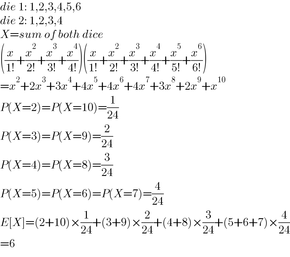die 1: 1,2,3,4,5,6  die 2: 1,2,3,4  X=sum of both dice  ((x/(1!))+(x^2 /(2!))+(x^3 /(3!))+(x^4 /(4!)))((x/(1!))+(x^2 /(2!))+(x^3 /(3!))+(x^4 /(4!))+(x^5 /(5!))+(x^6 /(6!)))  =x^2 +2x^3 +3x^4 +4x^5 +4x^6 +4x^7 +3x^8 +2x^9 +x^(10)   P(X=2)=P(X=10)=(1/(24))  P(X=3)=P(X=9)=(2/(24))  P(X=4)=P(X=8)=(3/(24))  P(X=5)=P(X=6)=P(X=7)=(4/(24))  E[X]=(2+10)×(1/(24))+(3+9)×(2/(24))+(4+8)×(3/(24))+(5+6+7)×(4/(24))  =6  