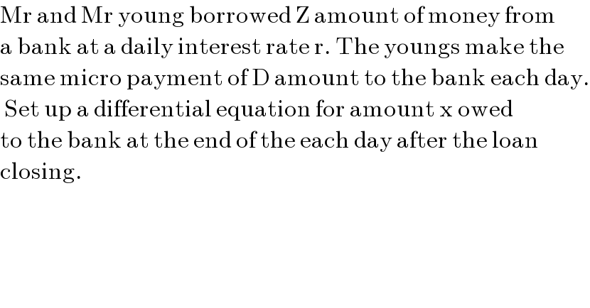 Mr and Mr young borrowed Z amount of money from  a bank at a daily interest rate r. The youngs make the  same micro payment of D amount to the bank each day.   Set up a differential equation for amount x owed  to the bank at the end of the each day after the loan  closing.  