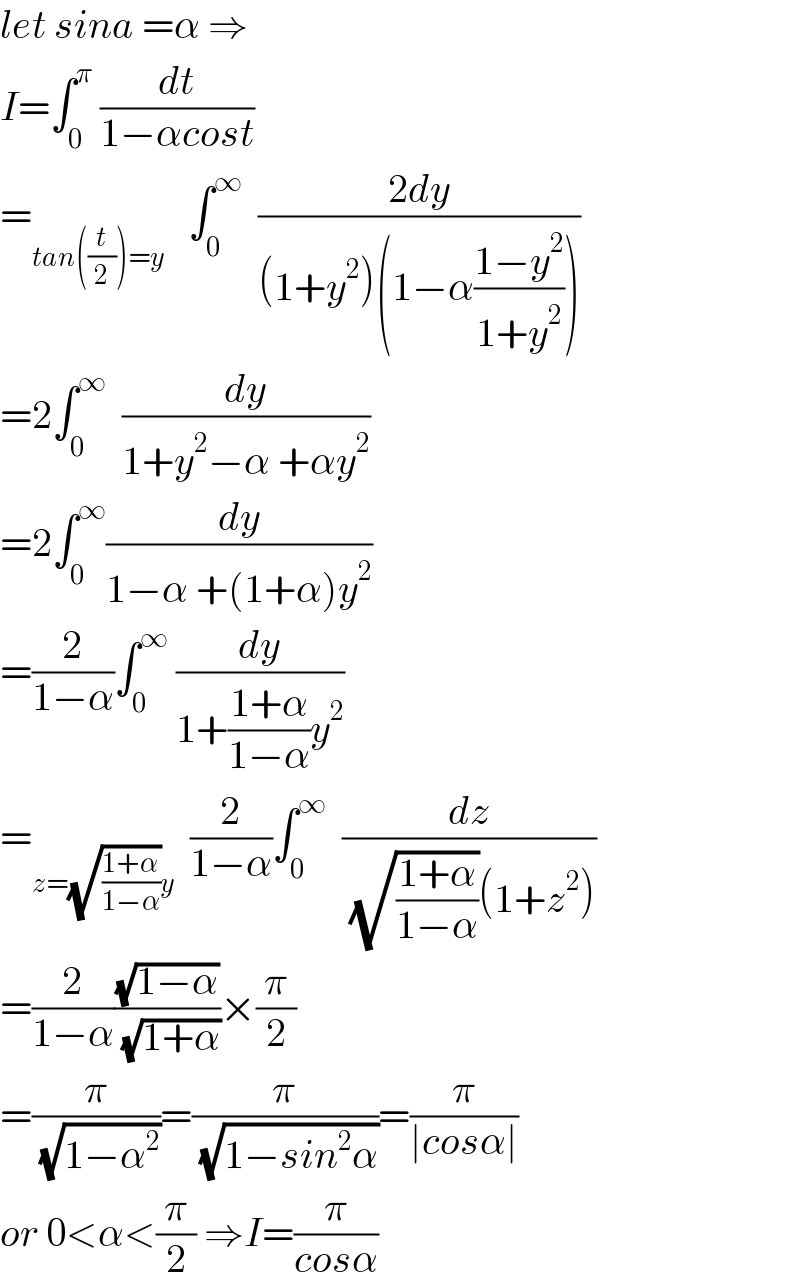 let sina =α ⇒  I=∫_0 ^π  (dt/(1−αcost))  =_(tan((t/2))=y)    ∫_0 ^∞   ((2dy)/((1+y^2 )(1−α((1−y^2 )/(1+y^2 )))))  =2∫_0 ^∞   (dy/(1+y^2 −α +αy^2 ))  =2∫_0 ^∞ (dy/(1−α +(1+α)y^2 ))  =(2/(1−α))∫_0 ^∞  (dy/(1+((1+α)/(1−α))y^2 ))  =_(z=(√((1+α)/(1−α)))y)   (2/(1−α))∫_0 ^∞   (dz/( (√((1+α)/(1−α)))(1+z^2 )))  =(2/(1−α))((√(1−α))/( (√(1+α))))×(π/2)  =(π/( (√(1−α^2 ))))=(π/( (√(1−sin^2 α))))=(π/(∣cosα∣))  or 0<α<(π/2) ⇒I=(π/(cosα))  