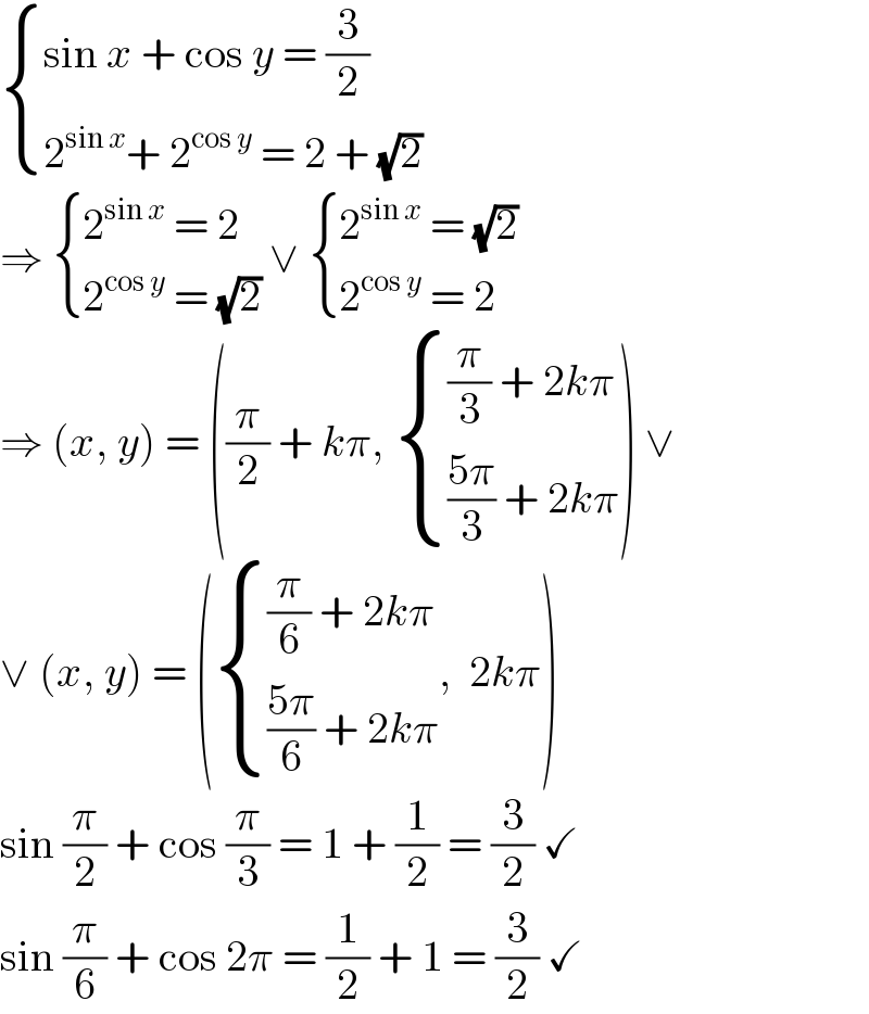  { ((sin x + cos y = (3/2))),((2^(sin x) + 2^(cos y)  = 2 + (√2))) :}  ⇒  { ((2^(sin x)  = 2)),((2^(cos y)  = (√2))) :} ∨  { ((2^(sin x)  = (√2))),((2^(cos y)  = 2)) :}  ⇒ (x, y) = ((π/2) + kπ,  { (((π/3) + 2kπ)),((((5π)/3) + 2kπ)) :}) ∨  ∨ (x, y) = ( { (((π/6) + 2kπ)),((((5π)/6) + 2kπ)) :},  2kπ)  sin (π/2) + cos (π/3) = 1 + (1/2) = (3/2) ✓  sin (π/6) + cos 2π = (1/2) + 1 = (3/2) ✓  