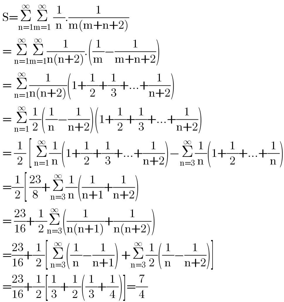  S=Σ_(n=1) ^∞ Σ_(m=1) ^∞  (1/n).(1/(m(m+n+2)))   = Σ_(n=1) ^∞ Σ_(m=1) ^∞ (1/(n(n+2))).((1/m)−(1/(m+n+2)))   = Σ_(n=1) ^∞ (1/(n(n+2)))(1+(1/2)+(1/3)+...+(1/(n+2)))   = Σ_(n=1) ^∞ (1/2)((1/n)−(1/(n+2)))(1+(1/2)+(1/3)+...+(1/(n+2)))   = (1/2) [ Σ_(n=1) ^∞ (1/n)(1+(1/2)+(1/3)+...+(1/(n+2)))−Σ_(n=3) ^∞ (1/n)(1+(1/2)+...+(1/n))   =(1/2)[ ((23)/8)+Σ_(n=3) ^∞ (1/n)((1/(n+1))+(1/(n+2)))   = ((23)/(16))+(1/2)Σ_(n=3) ^∞ ((1/(n(n+1)))+(1/(n(n+2))))   =((23)/(16))+(1/2)[ Σ_(n=3) ^∞ ((1/n)−(1/(n+1))) +Σ_(n=3) ^∞ (1/2)((1/n)−(1/(n+2)))]   =((23)/(16))+(1/2)[(1/3)+(1/2)((1/3)+(1/4))]=(7/4)  