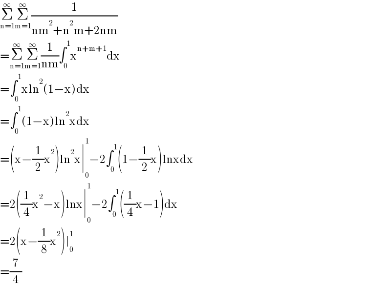 Σ_(n=1) ^∞ Σ_(m=1) ^∞ (1/(nm^2 +n^2 m+2nm))  =Σ_(n=1) ^∞ Σ_(m=1) ^∞ (1/(nm))∫_0 ^1 x^(n+m+1) dx  =∫_0 ^1 xln^2 (1−x)dx  =∫_0 ^1 (1−x)ln^2 xdx  =(x−(1/2)x^2 )ln^2 x∣_0 ^1 −2∫_0 ^1 (1−(1/2)x)lnxdx  =2((1/4)x^2 −x)lnx∣_0 ^1 −2∫_0 ^1 ((1/4)x−1)dx  =2(x−(1/8)x^2 )∣_0 ^1   =(7/4)  