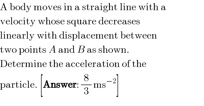 A body moves in a straight line with a  velocity whose square decreases  linearly with displacement between  two points A and B as shown.  Determine the acceleration of the  particle. [Answer: (8/3) ms^(−2) ]  