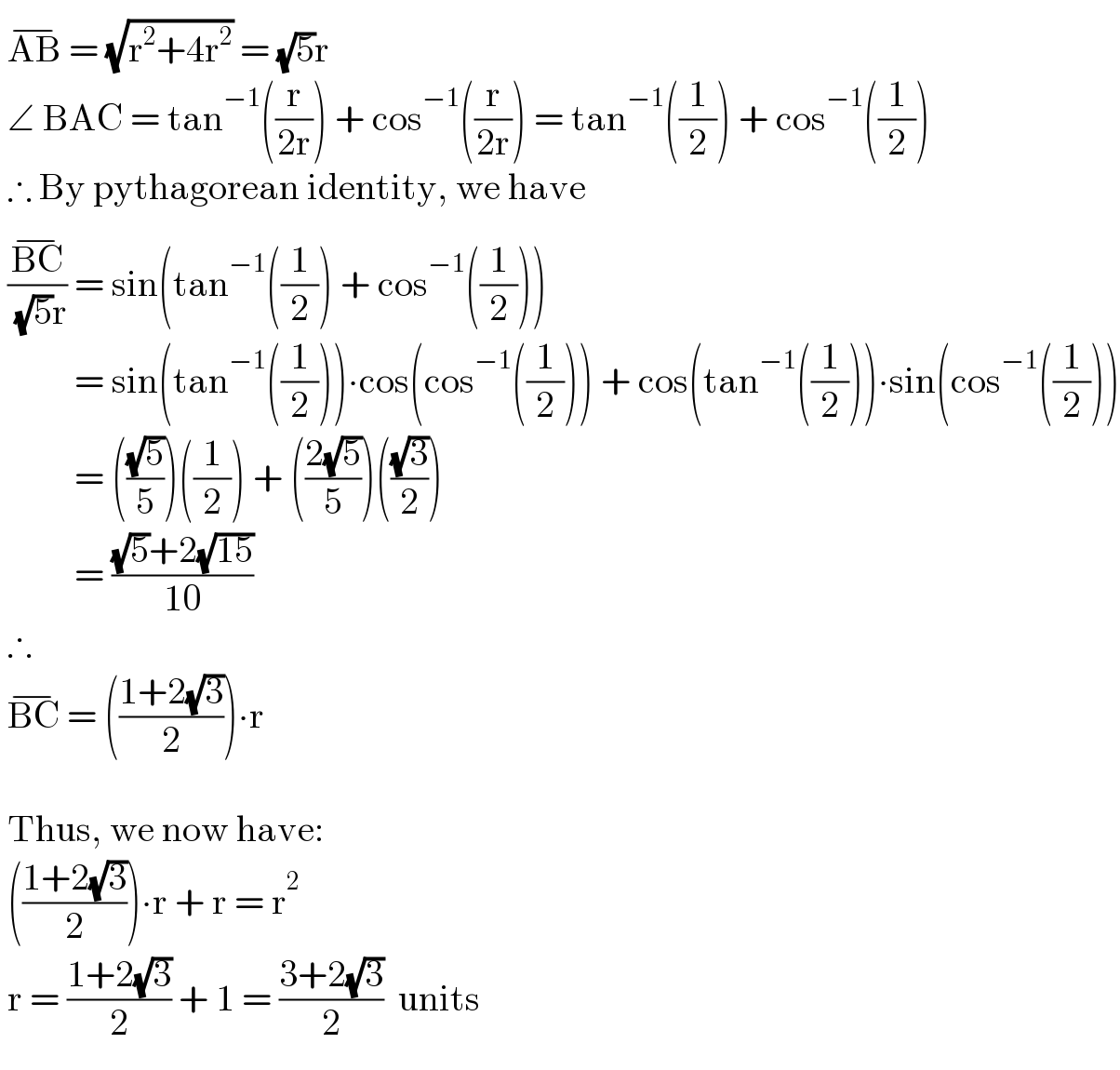  AB^(−)  = (√(r^2 +4r^2 )) = (√5)r   ∠ BAC = tan^(−1) ((r/(2r))) + cos^(−1) ((r/(2r))) = tan^(−1) ((1/2)) + cos^(−1) ((1/2))   ∴ By pythagorean identity, we have   ((BC^(−) )/( (√5)r)) = sin(tan^(−1) ((1/2)) + cos^(−1) ((1/2)))             = sin(tan^(−1) ((1/2)))∙cos(cos^(−1) ((1/2))) + cos(tan^(−1) ((1/2)))∙sin(cos^(−1) ((1/2)))            = (((√5)/5))((1/2)) + (((2(√5))/5))(((√3)/2))            = (((√5)+2(√(15)))/(10))   ∴   BC^(−)  = (((1+2(√3))/2))∙r      Thus, we now have:   (((1+2(√3))/2))∙r + r = r^2    r = ((1+2(√3))/2) + 1 = ((3+2(√3))/2)  units  