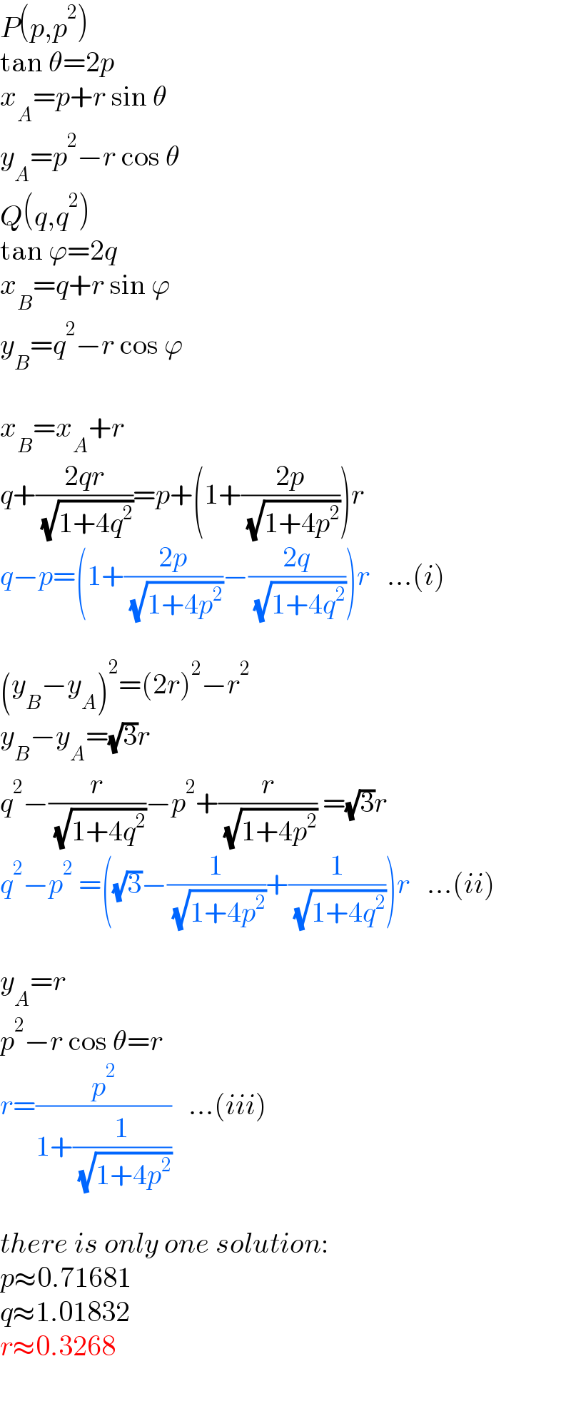 P(p,p^2 )  tan θ=2p  x_A =p+r sin θ  y_A =p^2 −r cos θ  Q(q,q^2 )  tan ϕ=2q  x_B =q+r sin ϕ  y_B =q^2 −r cos ϕ    x_B =x_A +r  q+((2qr)/( (√(1+4q^2 ))))=p+(1+((2p)/( (√(1+4p^2 )))))r  q−p=(1+((2p)/( (√(1+4p^2 ))))−((2q)/( (√(1+4q^2 )))))r   ...(i)    (y_B −y_A )^2 =(2r)^2 −r^2   y_B −y_A =(√3)r  q^2 −(r/( (√(1+4q^2 ))))−p^2 +(r/( (√(1+4p^2 )))) =(√3)r  q^2 −p^2  =((√3)−(1/( (√(1+4p^2 ))))+(1/( (√(1+4q^2 )))))r   ...(ii)    y_A =r  p^2 −r cos θ=r  r=(p^2 /(1+(1/( (√(1+4p^2 ))))))   ...(iii)    there is only one solution:  p≈0.71681  q≈1.01832  r≈0.3268  