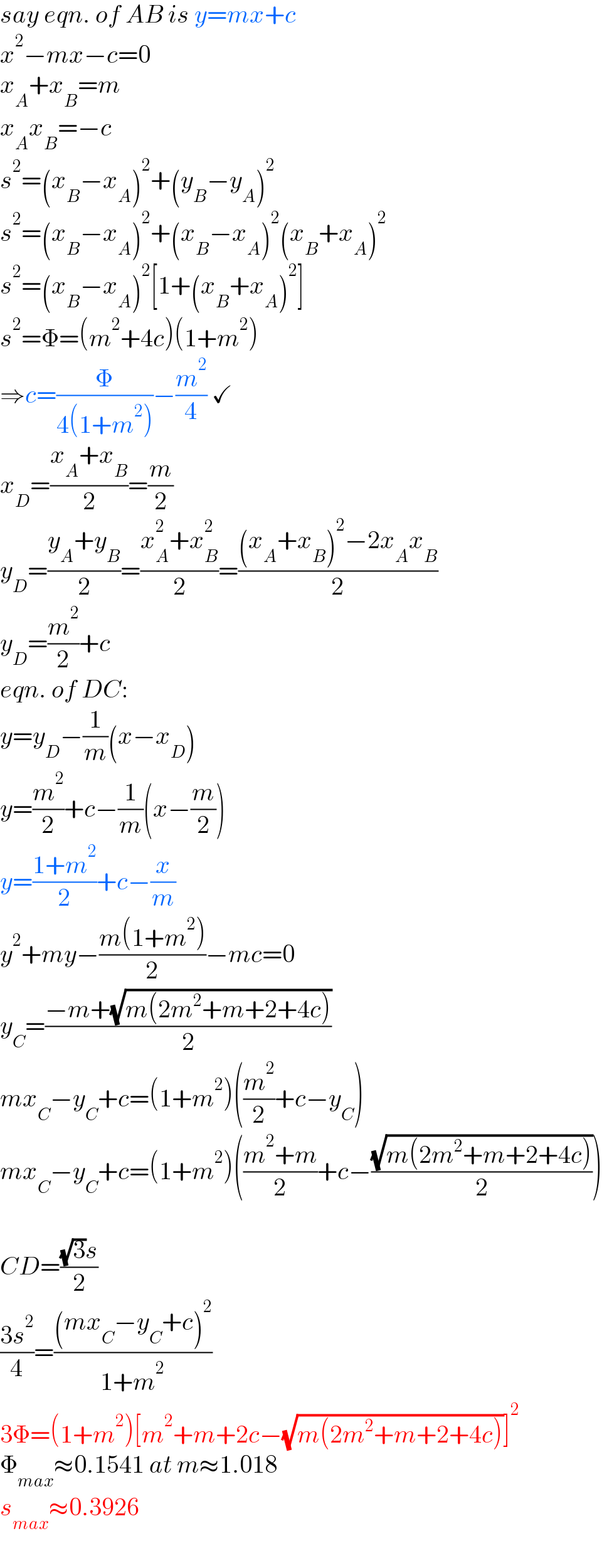 say eqn. of AB is y=mx+c  x^2 −mx−c=0  x_A +x_B =m  x_A x_B =−c  s^2 =(x_B −x_A )^2 +(y_B −y_A )^2   s^2 =(x_B −x_A )^2 +(x_B −x_A )^2 (x_B +x_A )^2   s^2 =(x_B −x_A )^2 [1+(x_B +x_A )^2 ]  s^2 =Φ=(m^2 +4c)(1+m^2 )  ⇒c=(Φ/(4(1+m^2 )))−(m^2 /4) ✓  x_D =((x_A +x_B )/2)=(m/2)  y_D =((y_A +y_B )/2)=((x_A ^2 +x_B ^2 )/2)=(((x_A +x_B )^2 −2x_A x_B )/2)  y_D =(m^2 /2)+c  eqn. of DC:  y=y_D −(1/m)(x−x_D )  y=(m^2 /2)+c−(1/m)(x−(m/2))  y=((1+m^2 )/2)+c−(x/m)  y^2 +my−((m(1+m^2 ))/2)−mc=0  y_C =((−m+(√(m(2m^2 +m+2+4c))))/2)  mx_C −y_C +c=(1+m^2 )((m^2 /2)+c−y_C )  mx_C −y_C +c=(1+m^2 )(((m^2 +m)/2)+c−((√(m(2m^2 +m+2+4c)))/2))    CD=(((√3)s)/2)  ((3s^2 )/4)=(((mx_C −y_C +c)^2 )/(1+m^2 ))  3Φ=(1+m^2 )[m^2 +m+2c−(√(m(2m^2 +m+2+4c)))]^2   Φ_(max) ≈0.1541 at m≈1.018  s_(max) ≈0.3926  