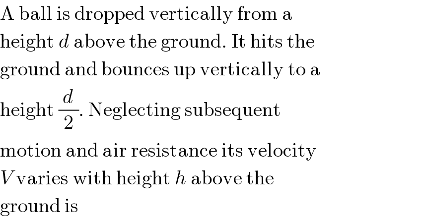 A ball is dropped vertically from a  height d above the ground. It hits the  ground and bounces up vertically to a  height (d/2). Neglecting subsequent  motion and air resistance its velocity  V varies with height h above the  ground is  