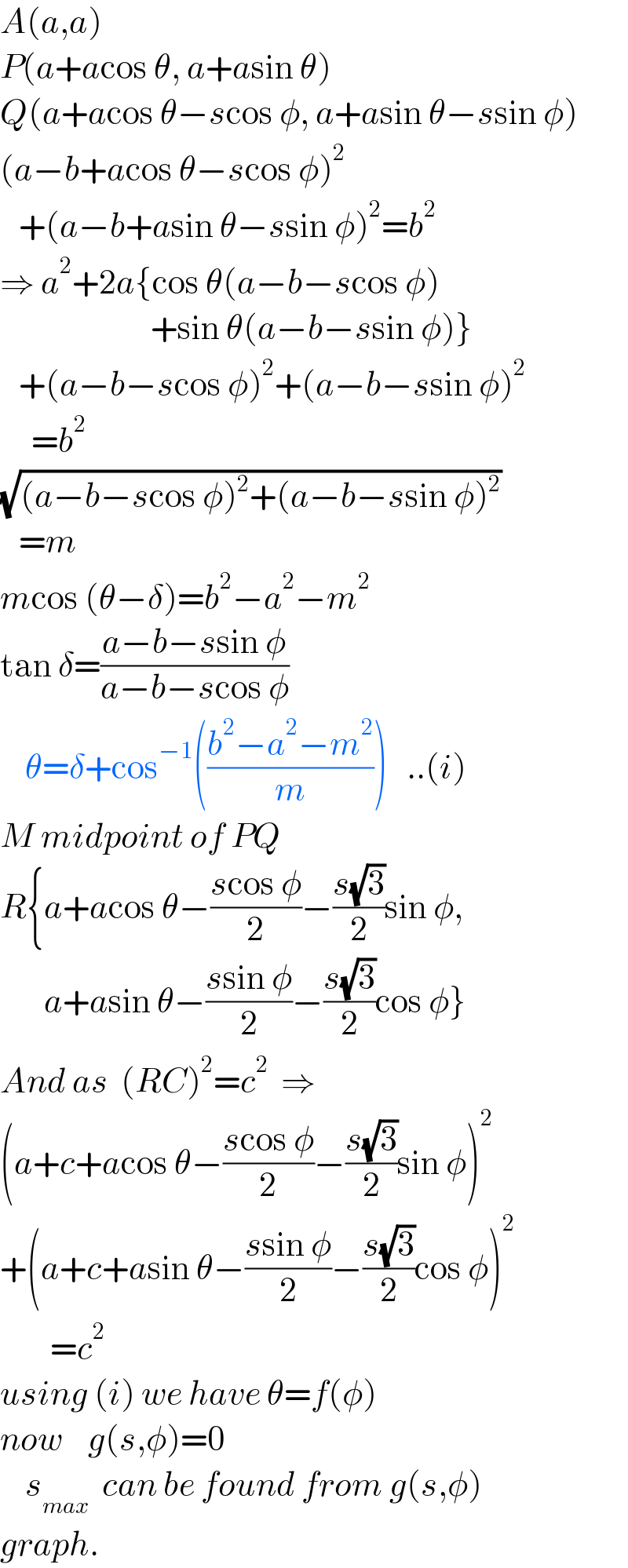 A(a,a)  P(a+acos θ, a+asin θ)  Q(a+acos θ−scos φ, a+asin θ−ssin φ)  (a−b+acos θ−scos φ)^2      +(a−b+asin θ−ssin φ)^2 =b^2   ⇒ a^2 +2a{cos θ(a−b−scos φ)                          +sin θ(a−b−ssin φ)}     +(a−b−scos φ)^2 +(a−b−ssin φ)^2        =b^2   (√((a−b−scos φ)^2 +(a−b−ssin φ)^2 ))     =m  mcos (θ−δ)=b^2 −a^2 −m^2   tan δ=((a−b−ssin φ)/(a−b−scos φ))      θ=δ+cos^(−1) (((b^2 −a^2 −m^2 )/m))   ..(i)  M midpoint of PQ  R{a+acos θ−((scos φ)/2)−((s(√3))/2)sin φ,         a+asin θ−((ssin φ)/2)−((s(√3))/2)cos φ}  And as  (RC)^2 =c^2   ⇒  (a+c+acos θ−((scos φ)/2)−((s(√3))/2)sin φ)^2   +(a+c+asin θ−((ssin φ)/2)−((s(√3))/2)cos φ)^2           =c^2   using (i) we have θ=f(φ)  now    g(s,φ)=0      s_(max)   can be found from g(s,φ)  graph.  