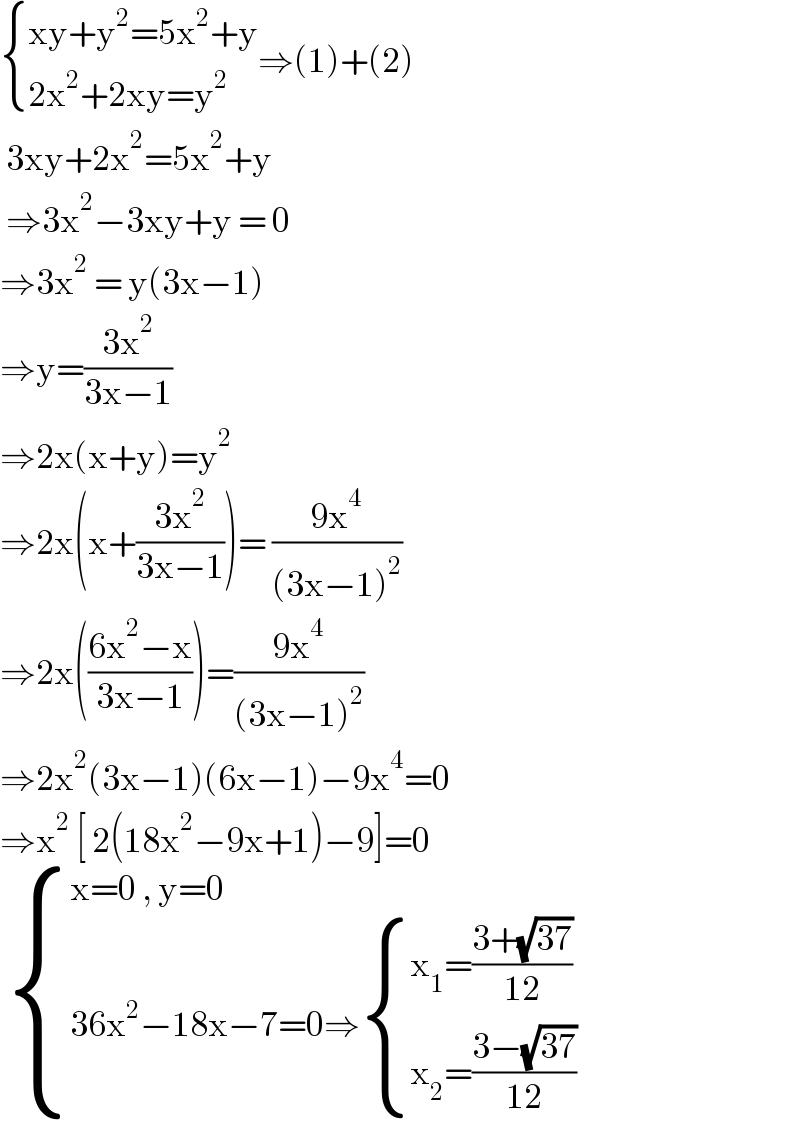  { ((xy+y^2 =5x^2 +y)),((2x^2 +2xy=y^2 )) :}⇒(1)+(2)   3xy+2x^2 =5x^2 +y    ⇒3x^2 −3xy+y = 0  ⇒3x^2  = y(3x−1)  ⇒y=((3x^2 )/(3x−1))   ⇒2x(x+y)=y^2   ⇒2x(x+((3x^2 )/(3x−1)))= ((9x^4 )/((3x−1)^2 ))  ⇒2x(((6x^2 −x)/(3x−1)))=((9x^4 )/((3x−1)^2 ))  ⇒2x^2 (3x−1)(6x−1)−9x^4 =0  ⇒x^2  [ 2(18x^2 −9x+1)−9]=0    { ((x=0 , y=0)),((36x^2 −18x−7=0⇒ { ((x_1 =((3+(√(37)))/(12)))),((x_2 =((3−(√(37)))/(12)))) :})) :}  