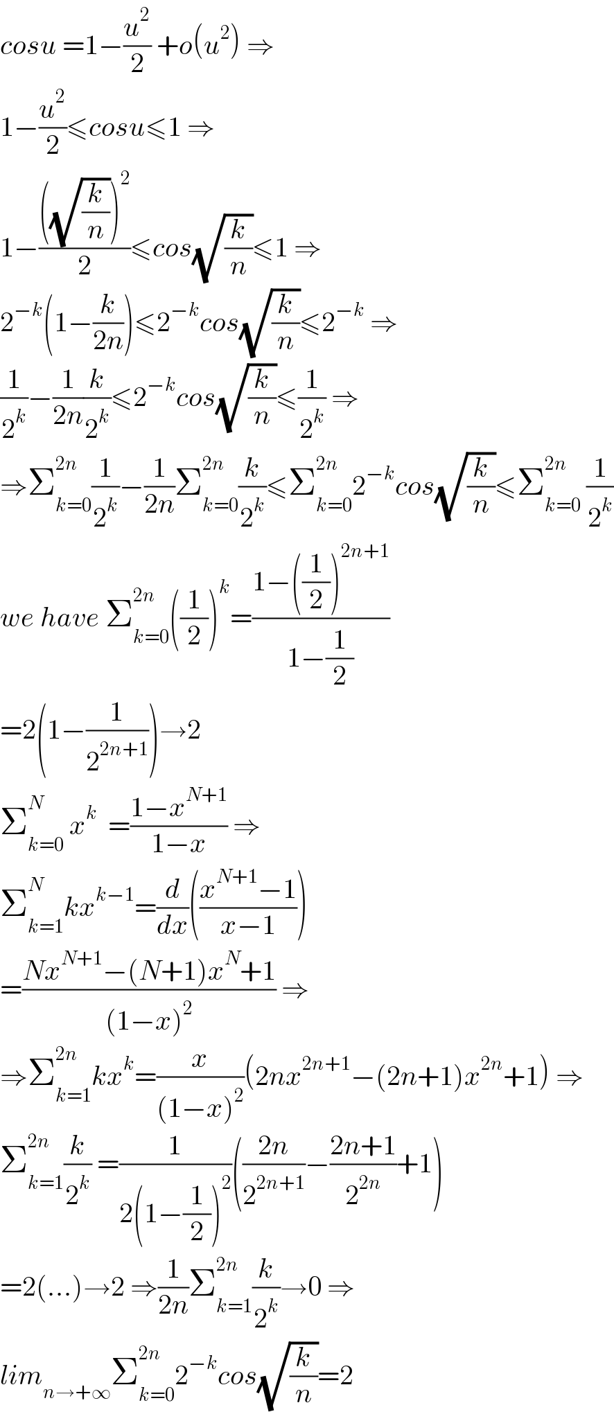 cosu =1−(u^2 /2) +o(u^2 ) ⇒  1−(u^2 /2)≤cosu≤1 ⇒  1−((((√(k/n)))^2 )/2)≤cos(√(k/n))≤1 ⇒  2^(−k) (1−(k/(2n)))≤2^(−k) cos(√(k/n))≤2^(−k)  ⇒  (1/2^k )−(1/(2n))(k/2^k )≤2^(−k) cos(√(k/n))≤(1/2^k ) ⇒  ⇒Σ_(k=0) ^(2n) (1/2^k )−(1/(2n))Σ_(k=0) ^(2n) (k/2^k )≤Σ_(k=0) ^(2n) 2^(−k) cos(√(k/n))≤Σ_(k=0) ^(2n)  (1/2^k )  we have Σ_(k=0) ^(2n ) ((1/2))^k =((1−((1/2))^(2n+1) )/(1−(1/2)))  =2(1−(1/2^(2n+1) ))→2  Σ_(k=0) ^N  x^k   =((1−x^(N+1) )/(1−x)) ⇒  Σ_(k=1) ^N kx^(k−1) =(d/dx)(((x^(N+1) −1)/(x−1)))  =((Nx^(N+1) −(N+1)x^N +1)/((1−x)^2 )) ⇒  ⇒Σ_(k=1) ^(2n) kx^k =(x/((1−x)^2 ))(2nx^(2n+1) −(2n+1)x^(2n) +1) ⇒  Σ_(k=1) ^(2n) (k/2^k ) =(1/(2(1−(1/2))^2 ))(((2n)/2^(2n+1) )−((2n+1)/2^(2n) )+1)  =2(...)→2 ⇒(1/(2n))Σ_(k=1) ^(2n) (k/2^k )→0 ⇒  lim_(n→+∞) Σ_(k=0) ^(2n) 2^(−k) cos(√(k/n))=2  