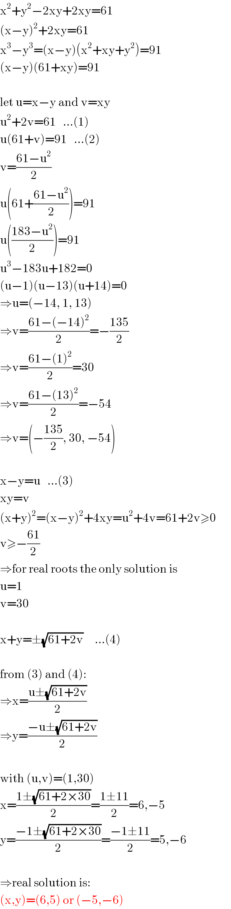 x^2 +y^2 −2xy+2xy=61  (x−y)^2 +2xy=61  x^3 −y^3 =(x−y)(x^2 +xy+y^2 )=91  (x−y)(61+xy)=91    let u=x−y and v=xy  u^2 +2v=61   ...(1)  u(61+v)=91   ...(2)  v=((61−u^2 )/2)  u(61+((61−u^2 )/2))=91  u(((183−u^2 )/2))=91  u^3 −183u+182=0  (u−1)(u−13)(u+14)=0  ⇒u=(−14, 1, 13)  ⇒v=((61−(−14)^2 )/2)=−((135)/2)  ⇒v=((61−(1)^2 )/2)=30  ⇒v=((61−(13)^2 )/2)=−54  ⇒v=(−((135)/2), 30, −54)    x−y=u   ...(3)  xy=v  (x+y)^2 =(x−y)^2 +4xy=u^2 +4v=61+2v≥0  v≥−((61)/2)  ⇒for real roots the only solution is   u=1  v=30    x+y=±(√(61+2v))     ...(4)    from (3) and (4):  ⇒x=((u±(√(61+2v)))/2)  ⇒y=((−u±(√(61+2v)))/2)    with (u,v)=(1,30)  x=((1±(√(61+2×30)))/2)=((1±11)/2)=6,−5  y=((−1±(√(61+2×30)))/2)=((−1±11)/2)=5,−6    ⇒real solution is:  (x,y)=(6,5) or (−5,−6)  