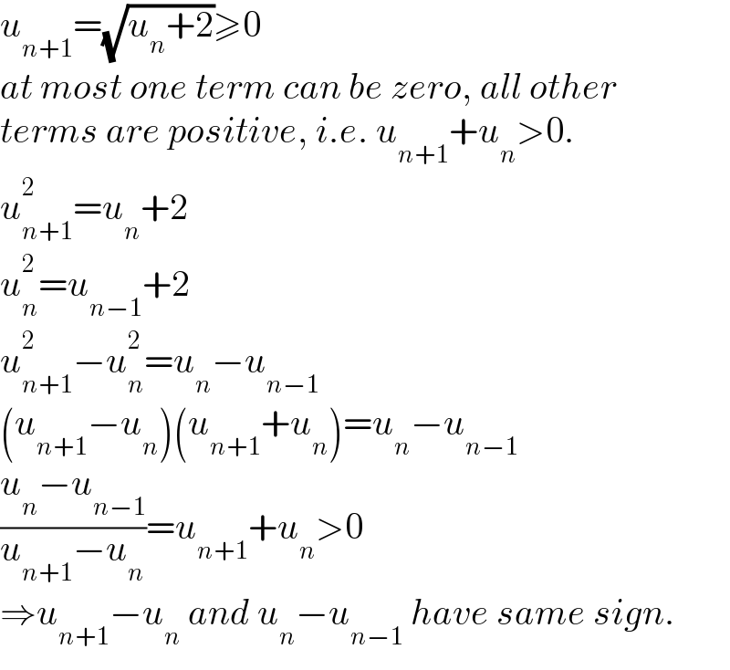u_(n+1) =(√(u_n +2))≥0  at most one term can be zero, all other  terms are positive, i.e. u_(n+1) +u_n >0.  u_(n+1) ^2 =u_n +2  u_n ^2 =u_(n−1) +2  u_(n+1) ^2 −u_n ^2 =u_n −u_(n−1)   (u_(n+1) −u_n )(u_(n+1) +u_n )=u_n −u_(n−1)   ((u_n −u_(n−1) )/(u_(n+1) −u_n ))=u_(n+1) +u_n >0  ⇒u_(n+1) −u_n  and u_n −u_(n−1)  have same sign.  