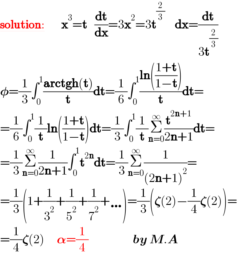 solution:         x^3 =t   (dt/dx)=3x^2 =3t^(2/3)     dx=(dt/(3t^(2/3) ))  𝛗=(1/3)∫_0 ^1 ((arctgh(t))/t)dt=(1/6)∫_0 ^1 ((ln(((1+t)/(1−t))))/t)dt=  =(1/6)∫_0 ^1 (1/t)ln(((1+t)/(1−t)))dt=(1/3)∫_0 ^1 (1/t)Σ_(n=0) ^∞ (t^(2n+1) /(2n+1))dt=  =(1/3)Σ_(n=0) ^∞ (1/(2n+1))∫_0 ^1 t^(2n) dt=(1/3)Σ_(n=0) ^∞ (1/((2n+1)^2 ))=  =(1/3)(1+(1/3^2 )+(1/5^2 )+(1/7^2 )+…)=(1/3)(𝛇(2)−(1/4)𝛇(2))=  =(1/4)𝛇(2)     𝛂=(1/4)                  by M.A  
