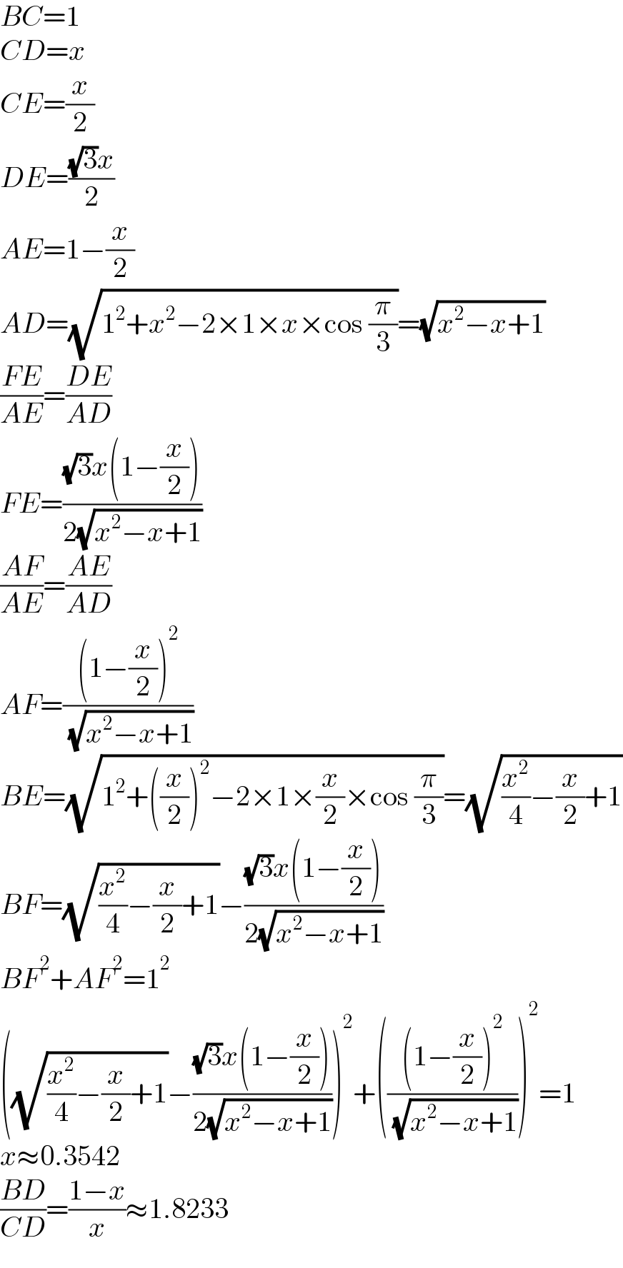 BC=1  CD=x  CE=(x/2)  DE=(((√3)x)/2)  AE=1−(x/2)  AD=(√(1^2 +x^2 −2×1×x×cos (π/3)))=(√(x^2 −x+1))  ((FE)/(AE))=((DE)/(AD))  FE=(((√3)x(1−(x/2)))/(2(√(x^2 −x+1))))  ((AF)/(AE))=((AE)/(AD))  AF=(((1−(x/2))^2 )/( (√(x^2 −x+1))))  BE=(√(1^2 +((x/2))^2 −2×1×(x/2)×cos (π/3)))=(√((x^2 /4)−(x/2)+1))  BF=(√((x^2 /4)−(x/2)+1))−(((√3)x(1−(x/2)))/(2(√(x^2 −x+1))))  BF^2 +AF^2 =1^2   ((√((x^2 /4)−(x/2)+1))−(((√3)x(1−(x/2)))/(2(√(x^2 −x+1)))))^2 +((((1−(x/2))^2 )/( (√(x^2 −x+1)))))^2 =1  x≈0.3542  ((BD)/(CD))=((1−x)/x)≈1.8233  