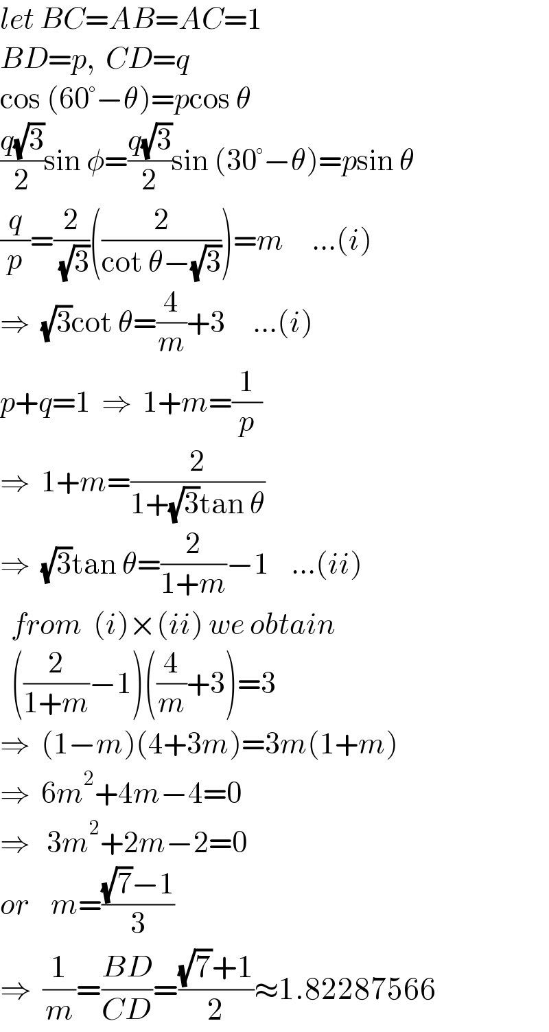 let BC=AB=AC=1  BD=p,  CD=q  cos (60°−θ)=pcos θ  ((q(√3))/2)sin φ=((q(√3))/2)sin (30°−θ)=psin θ  (q/p)=(2/( (√3)))((2/(cot θ−(√3))))=m     ...(i)  ⇒  (√3)cot θ=(4/m)+3     ...(i)  p+q=1  ⇒  1+m=(1/p)  ⇒  1+m=(2/(1+(√3)tan θ))  ⇒  (√3)tan θ=(2/(1+m))−1    ...(ii)    from  (i)×(ii) we obtain    ((2/(1+m))−1)((4/m)+3)=3  ⇒  (1−m)(4+3m)=3m(1+m)  ⇒  6m^2 +4m−4=0  ⇒   3m^2 +2m−2=0  or    m=(((√7)−1)/3)    ⇒  (1/m)=((BD)/(CD))=(((√7)+1)/2)≈1.82287566  