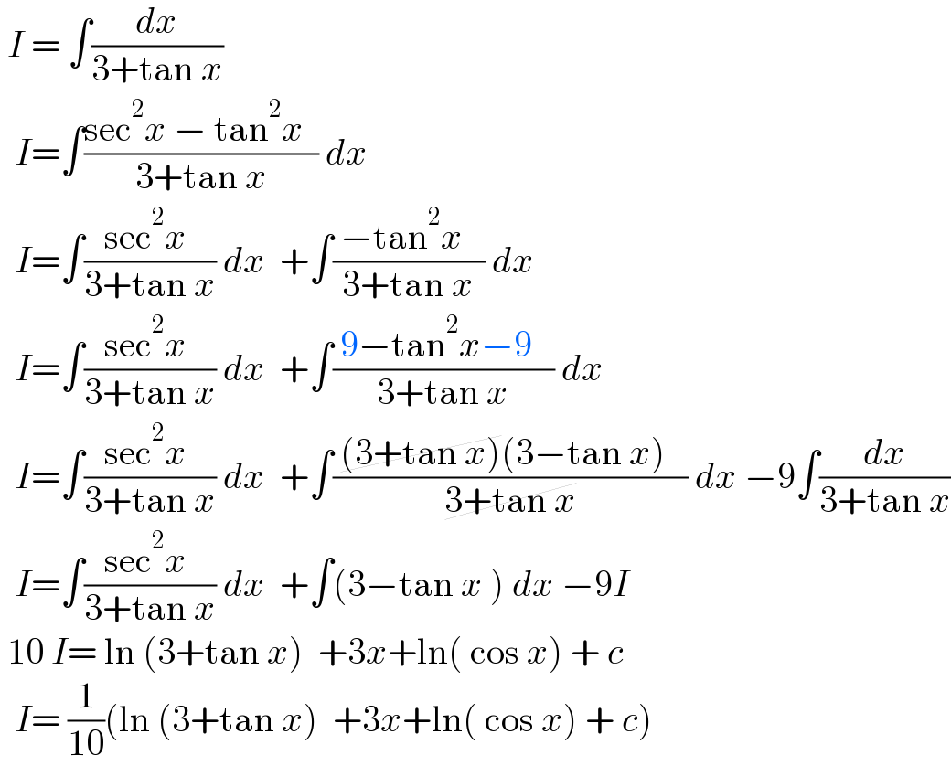  I = ∫(dx/(3+tan x))    I=∫((sec^2 x − tan^2 x  )/(3+tan x)) dx     I=∫((sec^2 x )/(3+tan x)) dx  +∫(( −tan^2 x   )/(3+tan x)) dx     I=∫((sec^2 x )/(3+tan x)) dx  +∫(( 9−tan^2 x−9   )/(3+tan x)) dx     I=∫((sec^2 x )/(3+tan x)) dx  +∫(( (3+tan x)(3−tan x)   )/(3+tan x)) dx −9∫(dx/(3+tan x))    I=∫((sec^2 x )/(3+tan x)) dx  +∫(3−tan x ) dx −9I   10 I= ln (3+tan x)  +3x+ln( cos x) + c    I= (1/(10))(ln (3+tan x)  +3x+ln( cos x) + c)  