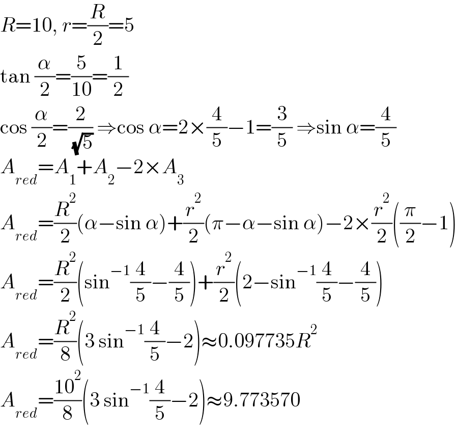 R=10, r=(R/2)=5  tan (α/2)=(5/(10))=(1/2)  cos (α/2)=(2/( (√5))) ⇒cos α=2×(4/5)−1=(3/5) ⇒sin α=(4/5)  A_(red) =A_1 +A_2 −2×A_3   A_(red) =(R^2 /2)(α−sin α)+(r^2 /2)(π−α−sin α)−2×(r^2 /2)((π/2)−1)  A_(red) =(R^2 /2)(sin^(−1) (4/5)−(4/5))+(r^2 /2)(2−sin^(−1) (4/5)−(4/5))  A_(red) =(R^2 /8)(3 sin^(−1) (4/5)−2)≈0.097735R^2   A_(red) =((10^2 )/8)(3 sin^(−1) (4/5)−2)≈9.773570  