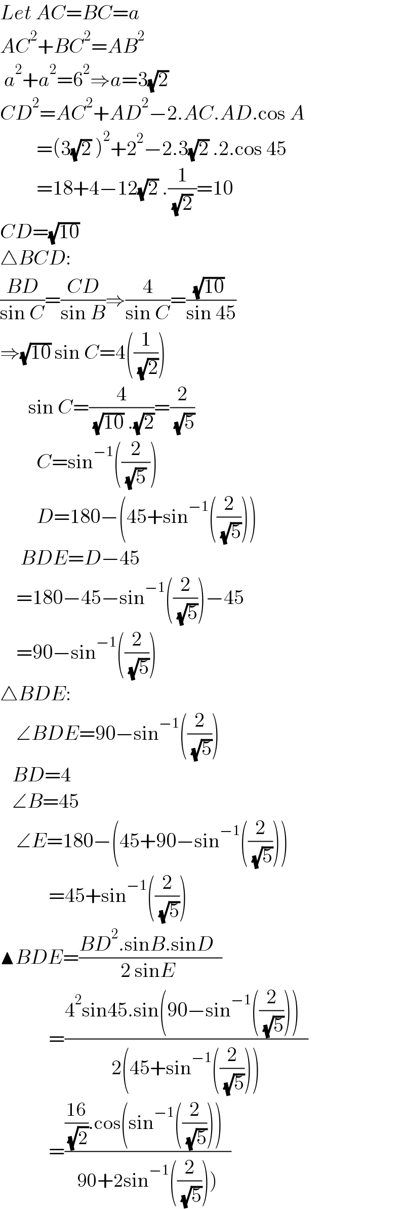 Let AC=BC=a  AC^2 +BC^2 =AB^2    a^2 +a^2 =6^2 ⇒a=3(√2)   CD^2 =AC^2 +AD^2 −2.AC.AD.cos A           =(3(√2) )^2 +2^2 −2.3(√2) .2.cos 45           =18+4−12(√2) .(1/( (√2) ))=10  CD=(√(10))   △BCD:  ((BD)/(sin C))=((CD)/(sin B))⇒(4/(sin C))=(((√(10)) )/(sin 45))  ⇒(√(10)) sin C=4((1/( (√2))))         sin C=(4/( (√(10)) .(√2)))=(2/( (√5)))           C=sin^(−1) ((2/( (√5) )))           D=180−(45+sin^(−1) ((2/( (√5)))))       BDE=D−45      =180−45−sin^(−1) ((2/( (√5))))−45      =90−sin^(−1) ((2/( (√5))))  △BDE:      ∠BDE=90−sin^(−1) ((2/( (√5))))     BD=4     ∠B=45      ∠E=180−(45+90−sin^(−1) ((2/( (√5)))))              =45+sin^(−1) ((2/( (√5))))  ▲BDE=((BD^2 .sinB.sinD  )/(2 sinE ))              =((4^2 sin45.sin(90−sin^(−1) ((2/( (√5)))))  )/(2(45+sin^(−1) ((2/( (√5)))))))              =((((16)/( (√2))).cos(sin^(−1) ((2/( (√5)))))  )/(90+2sin^(−1) ((2/( (√5)))))))  
