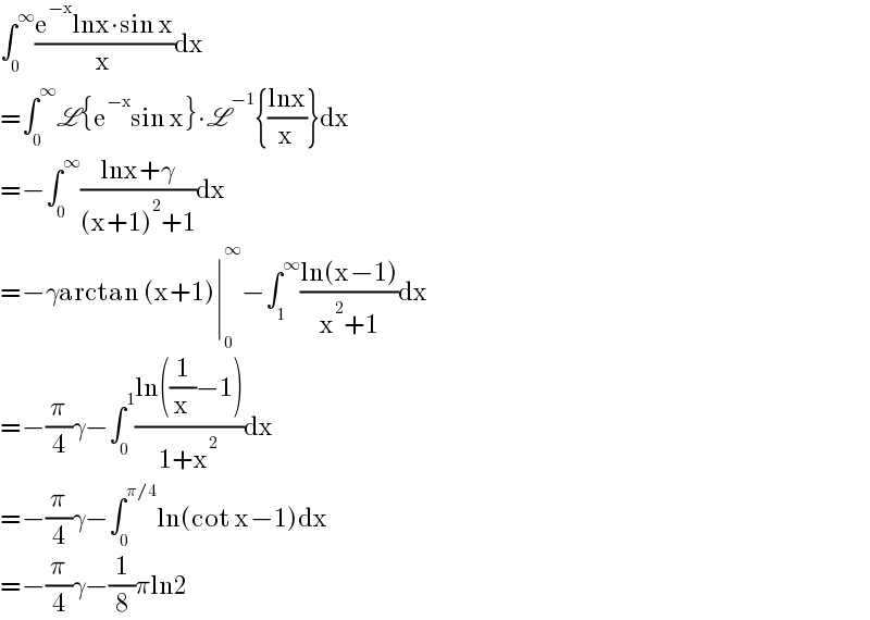 ∫_0 ^∞ ((e^(−x) lnx∙sin x)/x)dx  =∫_0 ^∞ L{e^(−x) sin x}∙L^(−1) {((lnx)/x)}dx  =−∫_0 ^∞ ((lnx+γ)/((x+1)^2 +1))dx  =−γarctan (x+1)∣_0 ^∞ −∫_1 ^∞ ((ln(x−1))/(x^2 +1))dx  =−(π/4)γ−∫_0 ^1 ((ln((1/x)−1))/(1+x^2 ))dx  =−(π/4)γ−∫_0 ^(π/4) ln(cot x−1)dx  =−(π/4)γ−(1/8)πln2  