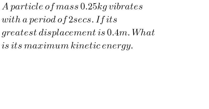  A particle of mass 0.25kg vibrates   with a period of 2secs. If its    greatest displacement is 0.4m. What   is its maximum kinetic energy.  