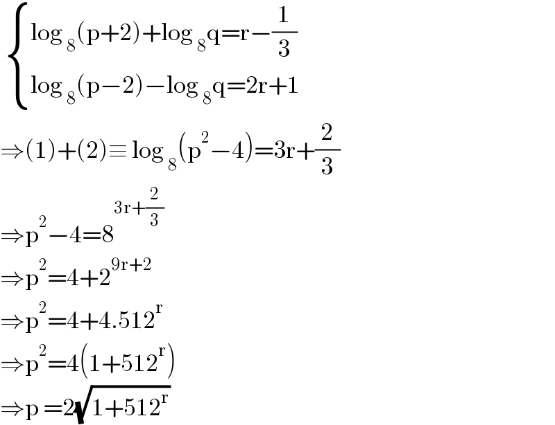   { ((log _8 (p+2)+log _8 q=r−(1/3))),((log _8 (p−2)−log _8 q=2r+1)) :}  ⇒(1)+(2)≡ log _8 (p^2 −4)=3r+(2/3)  ⇒p^2 −4=8^(3r+(2/3))   ⇒p^2 =4+2^(9r+2)   ⇒p^2 =4+4.512^r   ⇒p^2 =4(1+512^r )  ⇒p =2(√(1+512^r ))  