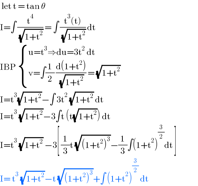  let t = tan θ  I=∫ (t^4 /( (√(1+t^2 )))) = ∫ ((t^3 (t))/( (√(1+t^2 )))) dt  IBP  { ((u=t^3 ⇒du=3t^2  dt)),((v=∫(1/2) ((d(1+t^2 ))/( (√(1+t^2 )))) = (√(1+t^2 )))) :}  I=t^3 (√(1+t^2 ))−∫ 3t^2  (√(1+t^2 )) dt  I=t^3  (√(1+t^2 ))−3∫t (t(√(1+t^2 ))) dt  I=t^3  (√(1+t^2 )) −3[ (1/3)t (√((1+t^2 )^3 ))−(1/3)∫(1+t^2 )^(3/2) dt ]  I= t^3  (√(1+t^2 ))−t (√((1+t^2 )^3 ))+∫ (1+t^2 )^(3/2)  dt   