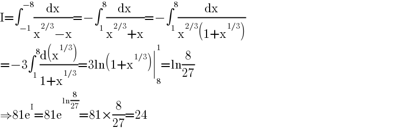 I=∫_(−1) ^(−8) (dx/(x^(2/3) −x))=−∫_1 ^8 (dx/(x^(2/3) +x))=−∫_1 ^8 (dx/(x^(2/3) (1+x^(1/3) )))  =−3∫_1 ^8 ((d(x^(1/3) ))/(1+x^(1/3) ))=3ln(1+x^(1/3) )∣_8 ^1 =ln(8/(27))  ⇒81e^I =81e^(ln(8/(27))) =81×(8/(27))=24  