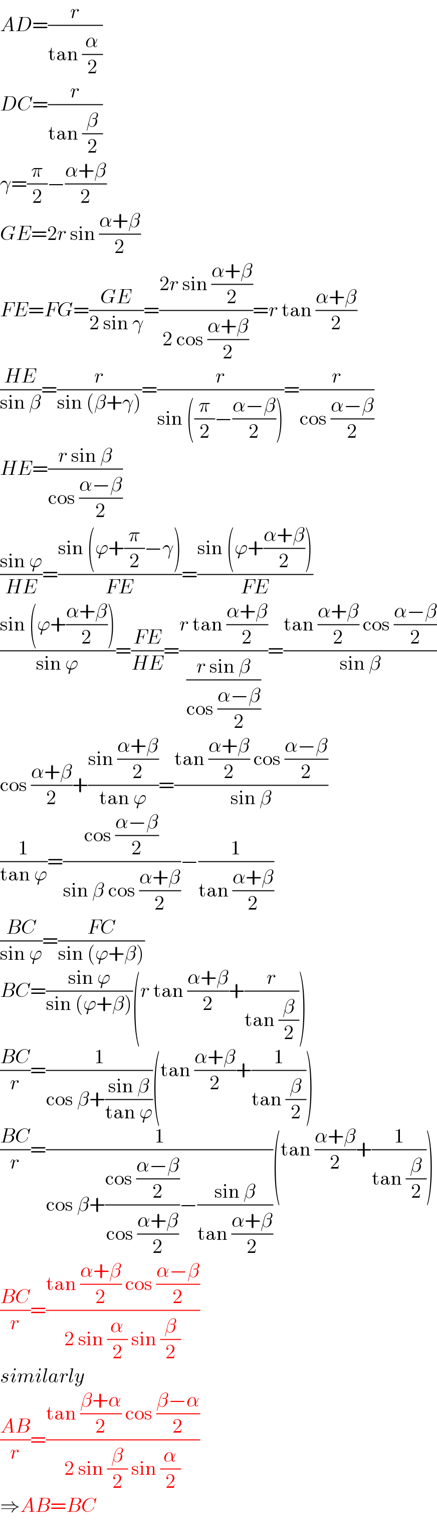 AD=(r/(tan (α/2)))  DC=(r/(tan (β/2)))  γ=(π/2)−((α+β)/2)  GE=2r sin ((α+β)/2)  FE=FG=((GE)/(2 sin γ))=((2r sin ((α+β)/2))/(2 cos ((α+β)/2)))=r tan ((α+β)/2)  ((HE)/(sin β))=(r/(sin (β+γ)))=(r/(sin ((π/2)−((α−β)/2))))=(r/(cos ((α−β)/2)))  HE=((r sin β)/(cos ((α−β)/2)))  ((sin ϕ)/(HE))=((sin (ϕ+(π/2)−γ))/(FE))=((sin (ϕ+((α+β)/2)))/(FE))  ((sin (ϕ+((α+β)/2)))/(sin ϕ))=((FE)/(HE))=((r tan ((α+β)/2))/((r sin β)/(cos ((α−β)/2))))=((tan ((α+β)/2) cos ((α−β)/2))/(sin β))  cos ((α+β)/2)+((sin ((α+β)/2))/(tan ϕ))=((tan ((α+β)/2) cos ((α−β)/2))/(sin β))  (1/(tan ϕ))=((cos ((α−β)/2))/(sin β cos ((α+β)/2)))−(1/(tan ((α+β)/2)))  ((BC)/(sin ϕ))=((FC)/(sin (ϕ+β)))  BC=((sin ϕ)/(sin (ϕ+β)))(r tan ((α+β)/2)+(r/(tan (β/2))))  ((BC)/r)=(1/(cos β+((sin β)/(tan ϕ))))(tan ((α+β)/2)+(1/(tan (β/2))))  ((BC)/r)=(1/(cos β+((cos ((α−β)/2))/(cos ((α+β)/2)))−((sin β)/(tan ((α+β)/2)))))(tan ((α+β)/2)+(1/(tan (β/2))))  ((BC)/r)=((tan ((α+β)/2) cos ((α−β)/2))/(2 sin (α/2) sin (β/2)))  similarly  ((AB)/r)=((tan ((β+α)/2) cos ((β−α)/2))/(2 sin (β/2) sin (α/2)))  ⇒AB=BC  
