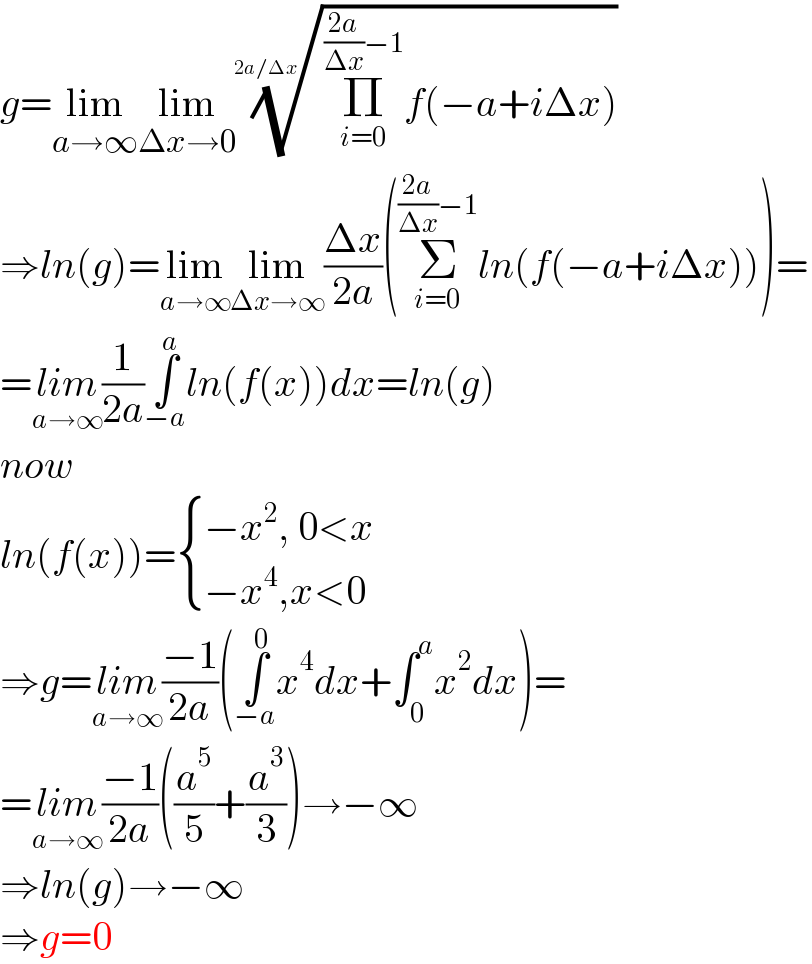 g=lim_(a→∞) lim_(Δx→0) ((Π_(i=0) ^(((2a)/(Δx))−1) f(−a+iΔx)))^(1/(2a/Δx))   ⇒ln(g)=lim_(a→∞) lim_(Δx→∞) ((Δx)/(2a))(Σ_(i=0) ^(((2a)/(Δx))−1) ln(f(−a+iΔx)))=  =lim_(a→∞) (1/(2a))∫_(−a) ^a ln(f(x))dx=ln(g)  now  ln(f(x))= { ((−x^2 , 0<x)),((−x^4 ,x<0)) :}  ⇒g=lim_(a→∞) ((−1)/(2a))(∫_(−a) ^0 x^4 dx+∫_0 ^a x^2 dx)=  =lim_(a→∞) ((−1)/(2a))((a^5 /5)+(a^3 /3))→−∞  ⇒ln(g)→−∞  ⇒g=0  