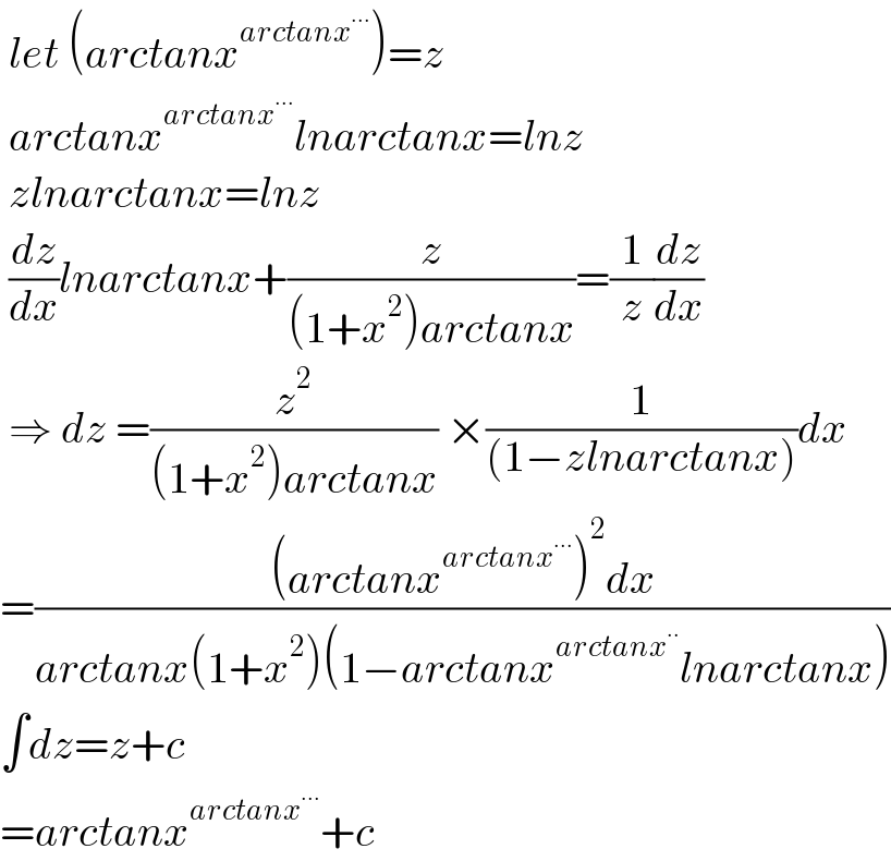  let (arctanx^(arctanx^(...) ) )=z   arctanx^(arctanx^(...) ) lnarctanx=lnz   zlnarctanx=lnz   (dz/dx)lnarctanx+(z/((1+x^2 )arctanx))=(1/z)(dz/dx)   ⇒ dz =(z^2 /((1+x^2 )arctanx)) ×(1/((1−zlnarctanx)))dx  =(((arctanx^(arctanx^(...) ) )^2 dx)/(arctanx(1+x^2 )(1−arctanx^(arctanx^(..) ) lnarctanx)))  ∫dz=z+c  =arctanx^(arctanx^(...) ) +c  
