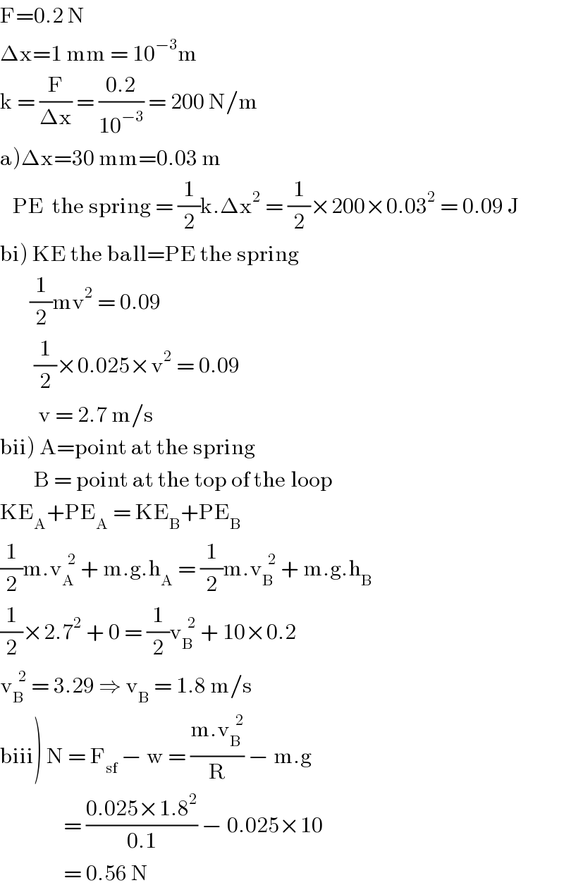 F=0.2 N   Δx=1 mm = 10^(−3) m  k = (F/(Δx)) = ((0.2)/(10^(−3) )) = 200 N/m  a)Δx=30 mm=0.03 m     PE  the spring = (1/2)k.Δx^2  = (1/2)×200×0.03^2  = 0.09 J       bi) KE the ball=PE the spring         (1/2)mv^2  = 0.09          (1/2)×0.025×v^2  = 0.09           v = 2.7 m/s  bii) A=point at the spring          B = point at the top of the loop  KE_A +PE_A  = KE_B +PE_B   (1/2)m.v_A ^(  2)  + m.g.h_A  = (1/2)m.v_B ^(  2)  + m.g.h_B   (1/2)×2.7^2  + 0 = (1/2)v_B ^(  2)  + 10×0.2  v_B ^(  2)  = 3.29 ⇒ v_B  = 1.8 m/s  biii) N = F_(sf)  − w = ((m.v_B ^(  2) )/R) − m.g                  = ((0.025×1.8^2 )/(0.1)) − 0.025×10                 = 0.56 N  