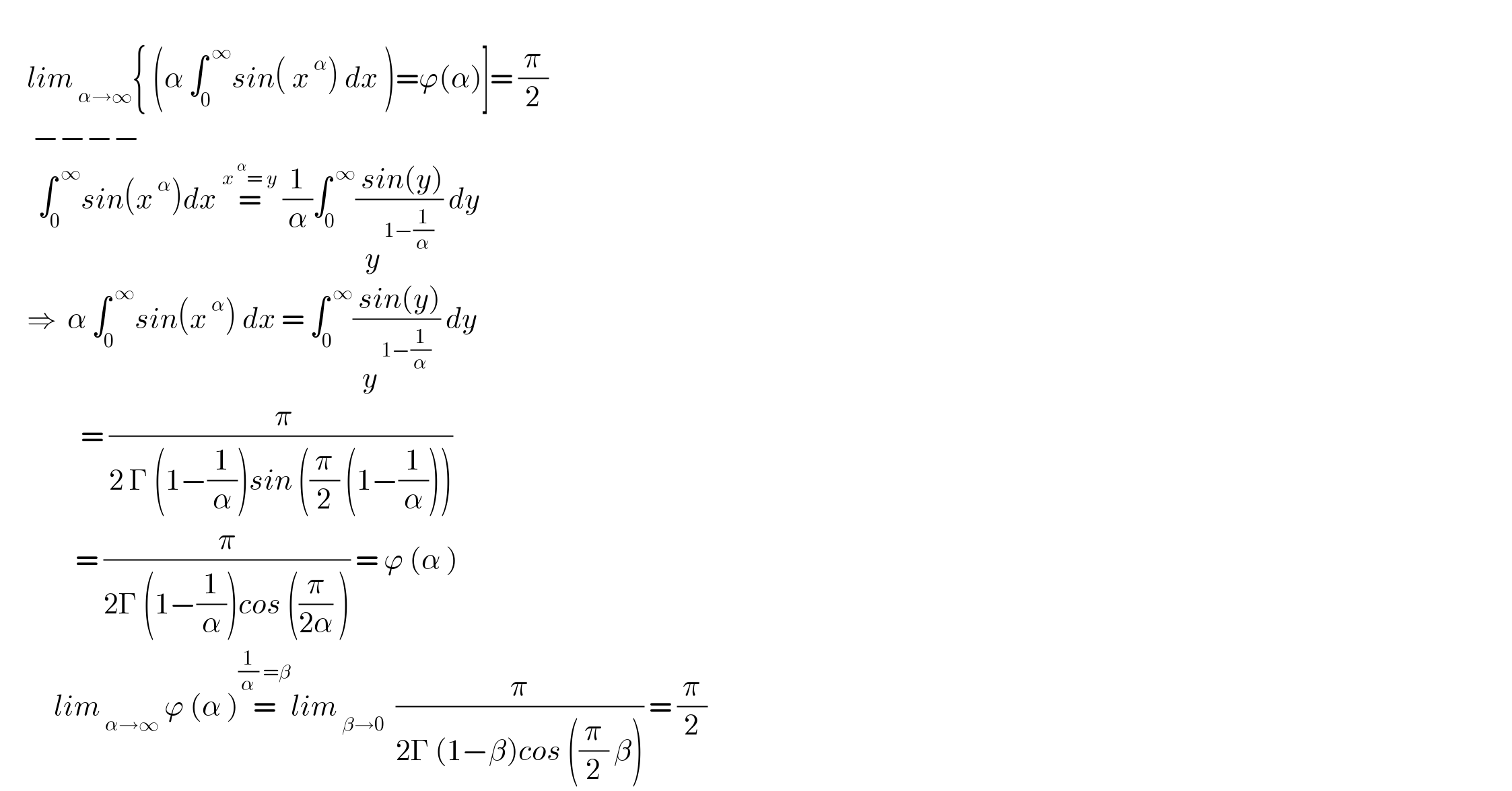        lim_( α→∞) { (α ∫_0 ^( ∞) sin( x^( α) ) dx )=ϕ(α)]= (π/2)        −−−−         ∫_0 ^( ∞) sin(x^( α) )dx =^(x^( α) = y)  (1/α)∫_0 ^( ∞) (( sin(y))/y^( 1−(1/α)) ) dy       ⇒  α ∫_0 ^( ∞) sin(x^( α) ) dx = ∫_0 ^( ∞) (( sin(y))/y^( 1−(1/α)) ) dy                 = (( π)/(2 Γ (1−(1/α))sin ((π/2) (1−(1/α)))))                = (π/(2Γ (1−(1/α))cos ((π/(2α)) ))) = ϕ (α )            lim_( α→∞)  ϕ (α )=^((1/α) =β) lim_( β→0)   (π/(2Γ (1−β)cos ((π/2) β))) = (π/2)                