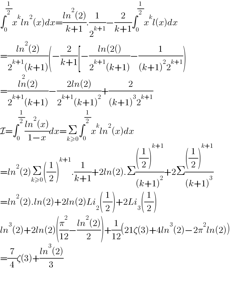 ∫_0 ^(1/2) x^k ln^2 (x)dx=((ln^2 (2))/(k+1)).(1/2^(k+1) )−(2/(k+1))∫_0 ^(1/2) x^k l(x)dx  =((ln^2 (2))/(2^(k+1) (k+1)))(−(2/(k+1))[−((ln(2())/(2^(k+1) (k+1)))−(1/((k+1)^2 2^(k+1) )))  =((ln^2 (2))/(2^(k+1) (k+1)))−((2ln(2))/(2^(k+1) (k+1)^2 ))+(2/((k+1)^3 2^(k+1) ))  I=∫_0 ^(1/2) ((ln^2 (x))/(1−x))dx=Σ_(k≥0) ∫_0 ^(1/2) x^k ln^2 (x)dx  =ln^2 (2)Σ_(k≥0) ((1/2))^(k+1) .(1/(k+1))+2ln(2).Σ((((1/2))^(k+1) )/((k+1)^2 ))+2Σ((((1/2))^(k+1) )/((k+1)^3 ))  =ln^2 (2).ln(2)+2ln(2)Li_2 ((1/2))+2Li_3 ((1/2))  ln^3 (2)+2ln(2)((π^2 /(12))−((ln^2 (2))/2))+(1/(12))(21ζ(3)+4ln^3 (2)−2π^2 ln(2))  =(7/4)ζ(3)+((ln^3 (2))/3)      