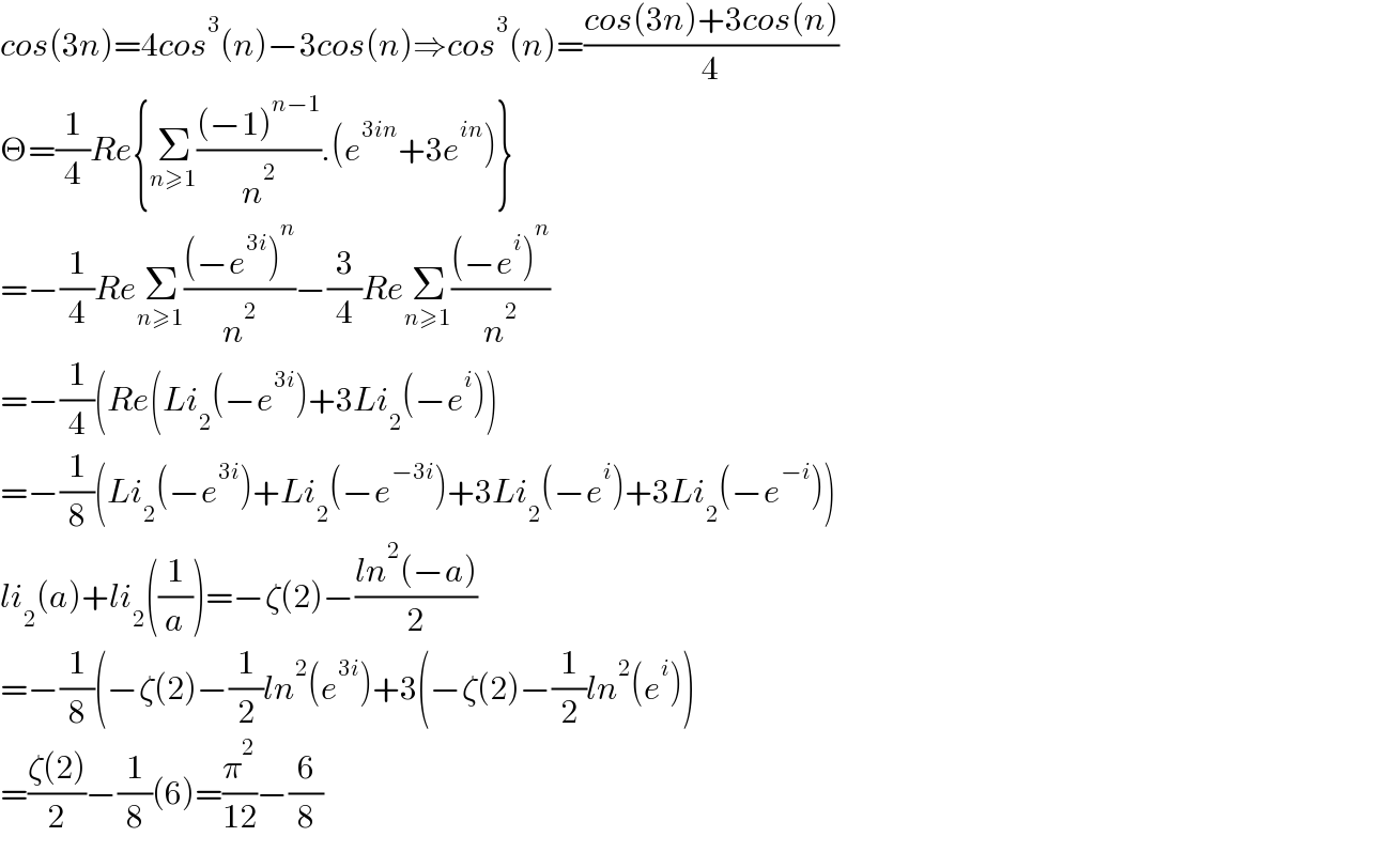cos(3n)=4cos^3 (n)−3cos(n)⇒cos^3 (n)=((cos(3n)+3cos(n))/4)  Θ=(1/4)Re{Σ_(n≥1) (((−1)^(n−1) )/n^2 ).(e^(3in) +3e^(in) )}  =−(1/4)ReΣ_(n≥1) (((−e^(3i) )^n )/n^2 )−(3/4)ReΣ_(n≥1) (((−e^i )^n )/n^2 )  =−(1/4)(Re(Li_2 (−e^(3i) )+3Li_2 (−e^i ))  =−(1/8)(Li_2 (−e^(3i) )+Li_2 (−e^(−3i) )+3Li_2 (−e^i )+3Li_2 (−e^(−i) ))  li_2 (a)+li_2 ((1/a))=−ζ(2)−((ln^2 (−a))/2)  =−(1/8)(−ζ(2)−(1/2)ln^2 (e^(3i) )+3(−ζ(2)−(1/2)ln^2 (e^i ))  =((ζ(2))/2)−(1/8)(6)=(π^2 /(12))−(6/8)       