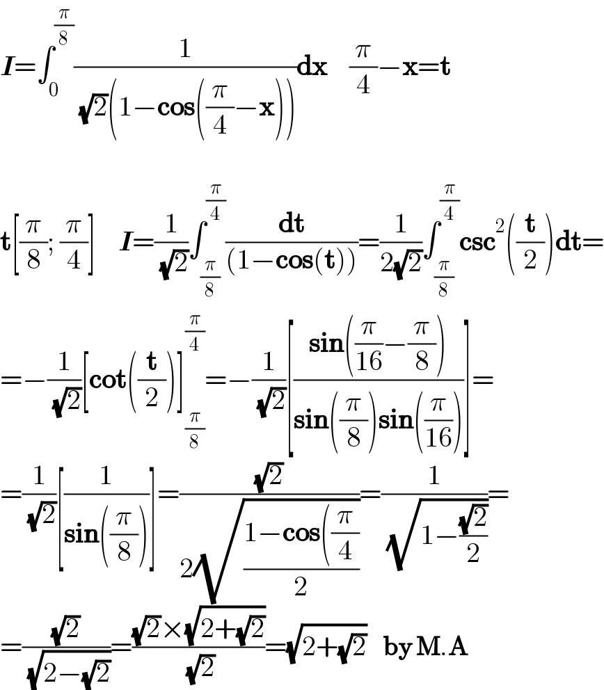 I=∫_0 ^(π/8) (1/( (√2)(1−cos((π/4)−x))))dx    (π/4)−x=t    t[(π/8); (π/4)]    I=(1/( (√2)))∫_(π/8) ^(π/4) (dt/((1−cos(t))))=(1/(2(√2)))∫_(π/8) ^(π/4) csc^2 ((t/2))dt=  =−(1/( (√2)))[cot((t/2))]_(π/8) ^(π/4) =−(1/( (√2)))[((sin((π/(16))−(π/8)))/(sin((π/8))sin((π/(16)))))]=  =(1/( (√2)))[(1/(sin((π/8))))]=((√2)/(2(√((1−cos((π/4))/2))))=(1/( (√(1−((√2)/2)))))=  =((√2)/( (√(2−(√2)))))=(((√2)×(√(2+(√2))))/( (√2)))=(√(2+(√2)))    by M.A  