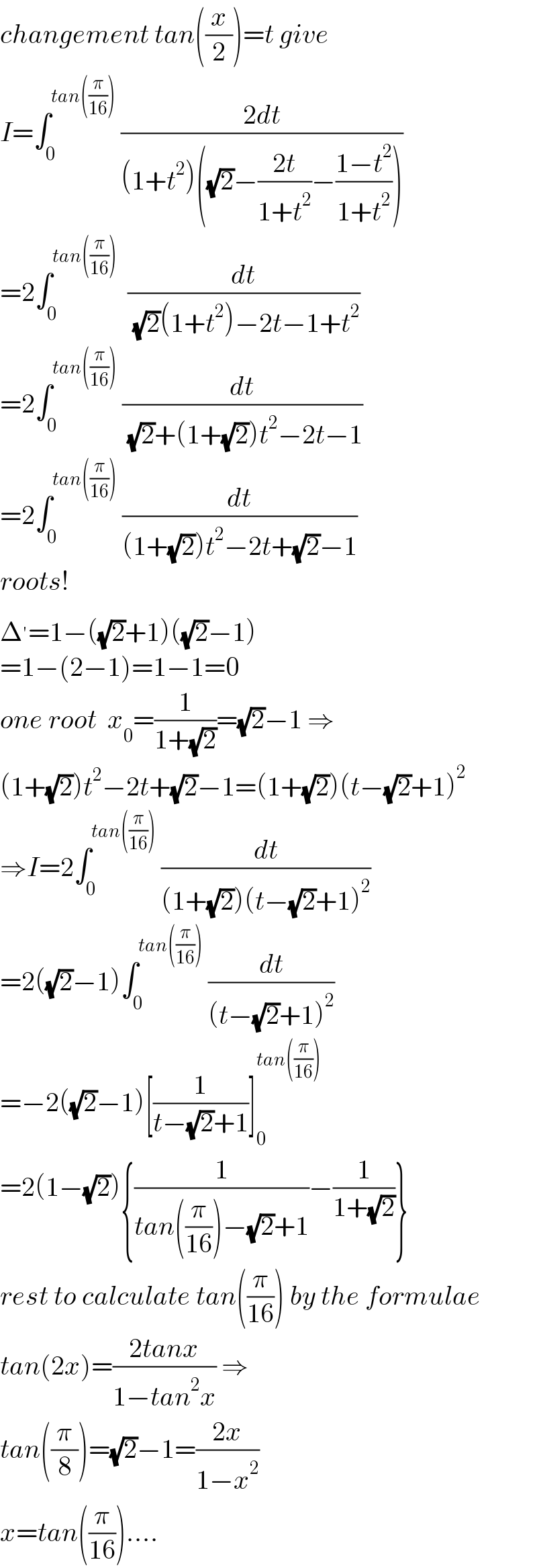 changement tan((x/2))=t give  I=∫_0 ^(tan((π/(16))))  ((2dt)/((1+t^2 )((√2)−((2t)/(1+t^2 ))−((1−t^2 )/(1+t^2 )))))  =2∫_0 ^(tan((π/(16))))   (dt/( (√2)(1+t^2 )−2t−1+t^2 ))  =2∫_0 ^(tan((π/(16))))  (dt/( (√2)+(1+(√2))t^2 −2t−1))  =2∫_0 ^(tan((π/(16))))  (dt/((1+(√2))t^2 −2t+(√2)−1))  roots!  Δ^′ =1−((√2)+1)((√2)−1)  =1−(2−1)=1−1=0  one root  x_0 =(1/(1+(√2)))=(√2)−1 ⇒  (1+(√2))t^2 −2t+(√2)−1=(1+(√2))(t−(√2)+1)^2   ⇒I=2∫_0 ^(tan((π/(16))))  (dt/((1+(√2))(t−(√2)+1)^2 ))  =2((√2)−1)∫_0 ^(tan((π/(16))))  (dt/((t−(√2)+1)^2 ))  =−2((√2)−1)[(1/(t−(√2)+1))]_0 ^(tan((π/(16))))   =2(1−(√2)){(1/(tan((π/(16)))−(√2)+1))−(1/(1+(√2)))}  rest to calculate tan((π/(16))) by the formulae  tan(2x)=((2tanx)/(1−tan^2 x)) ⇒  tan((π/8))=(√2)−1=((2x)/(1−x^2 ))  x=tan((π/(16)))....  