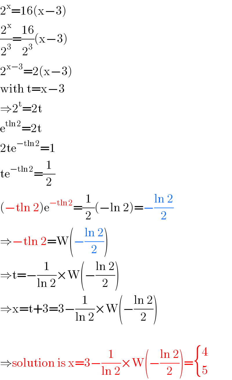 2^x =16(x−3)  (2^x /2^3 )=((16)/2^3 )(x−3)  2^(x−3) =2(x−3)  with t=x−3  ⇒2^t =2t  e^(tln 2) =2t  2te^(−tln 2) =1  te^(−tln 2) =(1/2)  (−tln 2)e^(−tln 2) =(1/2)(−ln 2)=−((ln 2)/2)  ⇒−tln 2=W(−((ln 2)/2))  ⇒t=−(1/(ln 2))×W(−((ln 2)/2))  ⇒x=t+3=3−(1/(ln 2))×W(−((ln 2)/2))    ⇒solution is x=3−(1/(ln 2))×W(−((ln 2)/2))= { (4),(5) :}  
