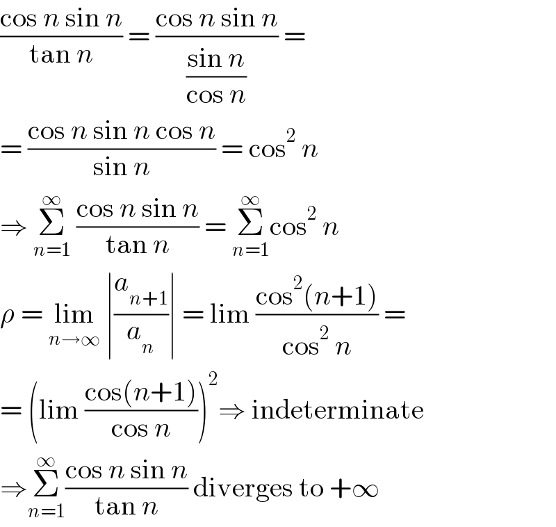 ((cos n sin n)/(tan n)) = ((cos n sin n)/((sin n)/(cos n))) =  = ((cos n sin n cos n)/(sin n)) = cos^2  n  ⇒ Σ_(n=1) ^∞  ((cos n sin n)/(tan n)) = Σ_(n=1) ^∞ cos^2  n  ρ = lim_(n→∞)  ∣(a_(n+1) /a_n )∣ = lim ((cos^2 (n+1))/(cos^2  n)) =  = (lim ((cos(n+1))/(cos n)))^2 ⇒ indeterminate  ⇒Σ_(n=1) ^∞ ((cos n sin n)/(tan n)) diverges to +∞  